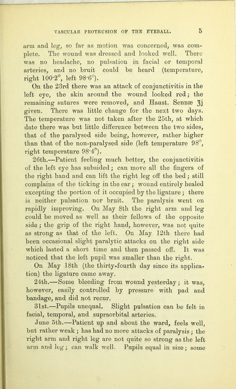 arm and leg, so far as motion was concerned, was com- plete. The wound was dressed and looked well. There was no headache, no pulsation in facial or temporal arteries, and no bruit could be heard (temperature, right 100-2°, left 98-6°). On the 23rd there was an attack of conjunctivitis in the left eye, the skin around the wound looked red; the remaining sutures were removed, and Haust. Sennse 3j given. There was little change for the next two days. The temperature was not taken after the 25th, at which date there was but little difference between the two sides, that of the paralysed side being, however, rather higher than that of the non-paralysed side (left temperature 98°, right temperature 98-4°). 26th.—Patient feeling much better, the conjunctivitis of the left eye has subsided; can move all the fingers of the right hand and can lift the right leg off the bed; still complains of the ticking in the ear; wound entirely healed excepting the portion of it occupied by the ligature ; there is neither pulsation nor bruit. The paralysis went on rapidly improving. On May 8th the right arm and leg could be moved as well as their fellows of the opposite side ; the grip of the right hand, however, was not quite as strong as that of the left. On May 12th there had been occasional slight paralytic attacks on the right side which lasted a short time and then passed off. It was noticed that the left pupil was smaller than the right. On May 18th (the thirty-fourth day since its applica- tion) the ligature came away. 24th.—Some bleeding from wound yesterday; it was, however, easily controlled by pressure with pad and bandage, and did not recur. 31st.—Pupils unequal. Slight pulsation can be felt in facial, temporal, and supraorbital arteries. June 5th.—Patient up and about the ward, feels well, but rather weak ; has had no more attacks of paralysis ; the right arm and right leg are not quite so strong as the left arm and leg; can walk well. Pupils equal in size; some