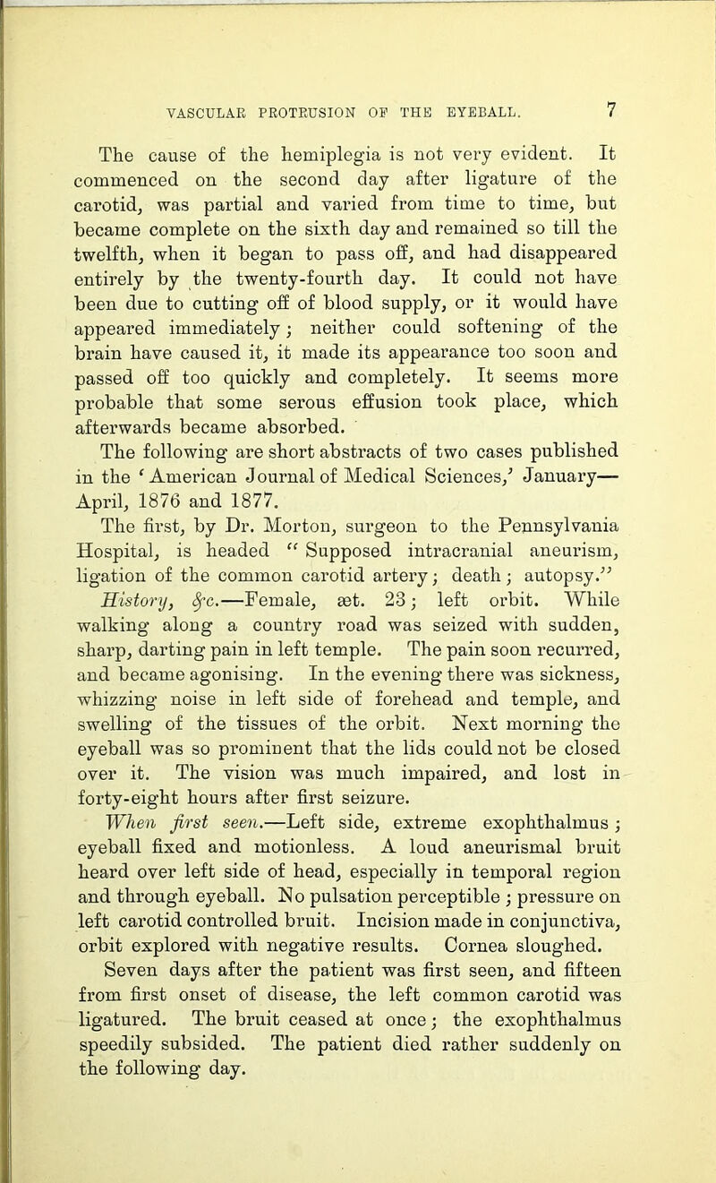 The cause of the hemiplegia is not very evident. It commenced on the second day after ligature of the carotid, was partial and varied from time to time, but became complete on the sixth day and remained so till the twelfth, when it began to pass off, and had disappeared entirely by the twenty-fourth day. It could not have been due to cutting off of blood supply, or it would have appeared immediately; neither could softening of the brain have caused it, it made its appearance too soon and passed off too quickly and completely. It seems more probable that some sei’ous effusion took place, which afterwards became absorbed. The following are short abstracts of two cases published in the 'American J ournal of Medical Sciences/ January—■ April, 1876 and 1877. The first, by Dr. Morton, surgeon to the Pennsylvania Hospital, is headed “ Supposed intracranial aneurism, ligation of the common carotid artery; death; autopsy.” History, Sfc.—Female, set. 23; left orbit. While walking along a country road was seized with sudden, sharp, darting pain in left temple. The pain soon recurred, and became agonising. In the evening there was sickness, whizzing noise in left side of forehead and temple, and swelling of the tissues of the orbit. Next morning the eyeball was so prominent that the lids could not be closed over it. The vision was much impaired, and lost in forty-eight hours after first seizure. When first seen.—Left side, extreme exophthalmus; eyeball fixed and motionless. A loud aneurismal bruit heard over left side of head, especially in temporal region and through eyeball. No pulsation perceptible ; pressure on left carotid controlled bruit. Incision made in conjunctiva, orbit explored with negative results. Cornea sloughed. Seven days after the patient was first seen, and fifteen from first onset of disease, the left common carotid was ligatured. The bruit ceased at once; the exophthalmus speedily subsided. The patient died rather suddenly on the following day.