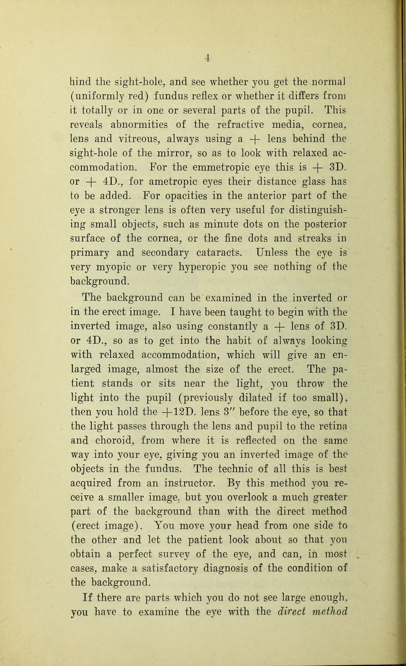 hind the sight-hole, and see whether you get the normal (uniformly red) fundus reflex or whether it differs from it totally or in one or several parts of the pupil. This reveals abnormities of the refractive media, cornea, lens and vitreous, always using a -f- lens behind the sight-hole of the mirror, so as to look with relaxed ac- commodation. For the emmetropic eye this is -f- 3D. or -f- 4D., for ametropic eyes their distance glass has to be added. For opacities in the anterior part of the eye a stronger lens is often very useful for distinguish- ing small objects, such as minute dots on the posterior surface of the cornea, or the fine dots and streaks in primary and secondary cataracts. Unless the eye is very myopic or very hyperopic you see nothing of the background. The background can be examined in the inverted or in the erect image. I have been taught to begin with the inverted image, also using constantly a -(- lens of 3D. or 4D., so as to get into the habit of always looking with relaxed accommodation, which will give an en- larged image, almost the size of the erect. The pa- tient stands or sits near the light, you throw the light into the pupil (previously dilated if too small), then you hold the -f-12D. lens 3 before the eye, so that the light passes through the lens and pupil to the retina and choroid, from where it is reflected on the same way into your eye, giving you an inverted image of the objects in the fundus. The technic of all this is best acquired from an instructor. By this method you re- ceive a smaller image, but you overlook a much greater part of the background than with the direct method (erect image). You move your head from one side to the other and let the patient look about so that you obtain a perfect survey of the eye, and can, in most cases, make a satisfactory diagnosis of the condition of the background. If there are parts which you do not see large enough, you have to examine the eye with the direct method