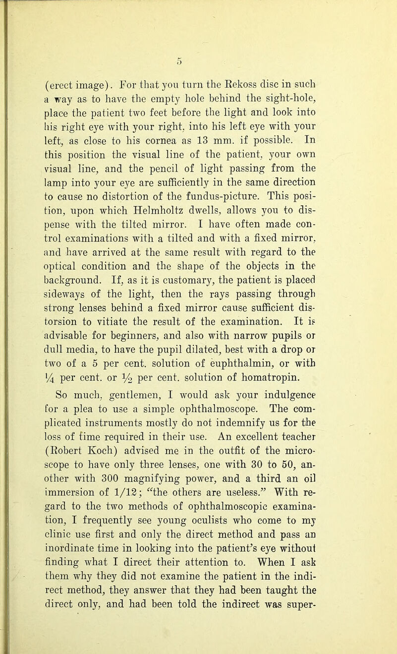 (erect image). For that you turn the Rekoss disc in such a way as to have the empty hole behind the sight-hole, place the patient two feet before the light and look into his right eye with your right, into his left eye with your left, as close to his cornea as 13 mm. if possible. In this position the visual line of the patient, your own visual line, and the pencil of light passing from the lamp into your eye are sufficiently in the same direction to cause no distortion of the fundus-picture. This posi- tion, upon which Helmholtz dwells, allows you to dis- pense with the tilted mirror. I have often made con- trol examinations with a tilted and with a fixed mirror, and have arrived at the same result with regard to the optical condition and the shape of the objects in the background. If, as it is customary, the patient is placed sideways of the light, then the rays passing through strong lenses behind a fixed mirror cause sufficient dis- torsion to vitiate the result of the examination. It is advisable for beginners, and also with narrow pupils or dull media, to have the pupil dilated, best with a drop or two of a 5 per cent, solution of euphthalmin, or with *4 per cent, or y2 per cent, solution of homatropin. So much, gentlemen, I would ask your indulgence for a plea to use a simple ophthalmoscope. The com- plicated instruments mostly do not indemnify us for the loss of time required in their use. An excellent teacher (Robert Koch) advised me in the outfit of the micro- scope to have only three lenses, one with 30 to 50, an- other with 300 magnifying power, and a third an oil immersion of 1/12; “the others are useless.” With re- gard to the two methods of ophthalmoscopic examina- tion, I frequently see young oculists who come to my clinic use first and only the direct method and pass an inordinate time in looking into the patient’s eye without finding what I direct their attention to. When I ask them why they did not examine the patient in the indi- rect method, they answer that they had been taught the direct only, and had been told the indirect was super-