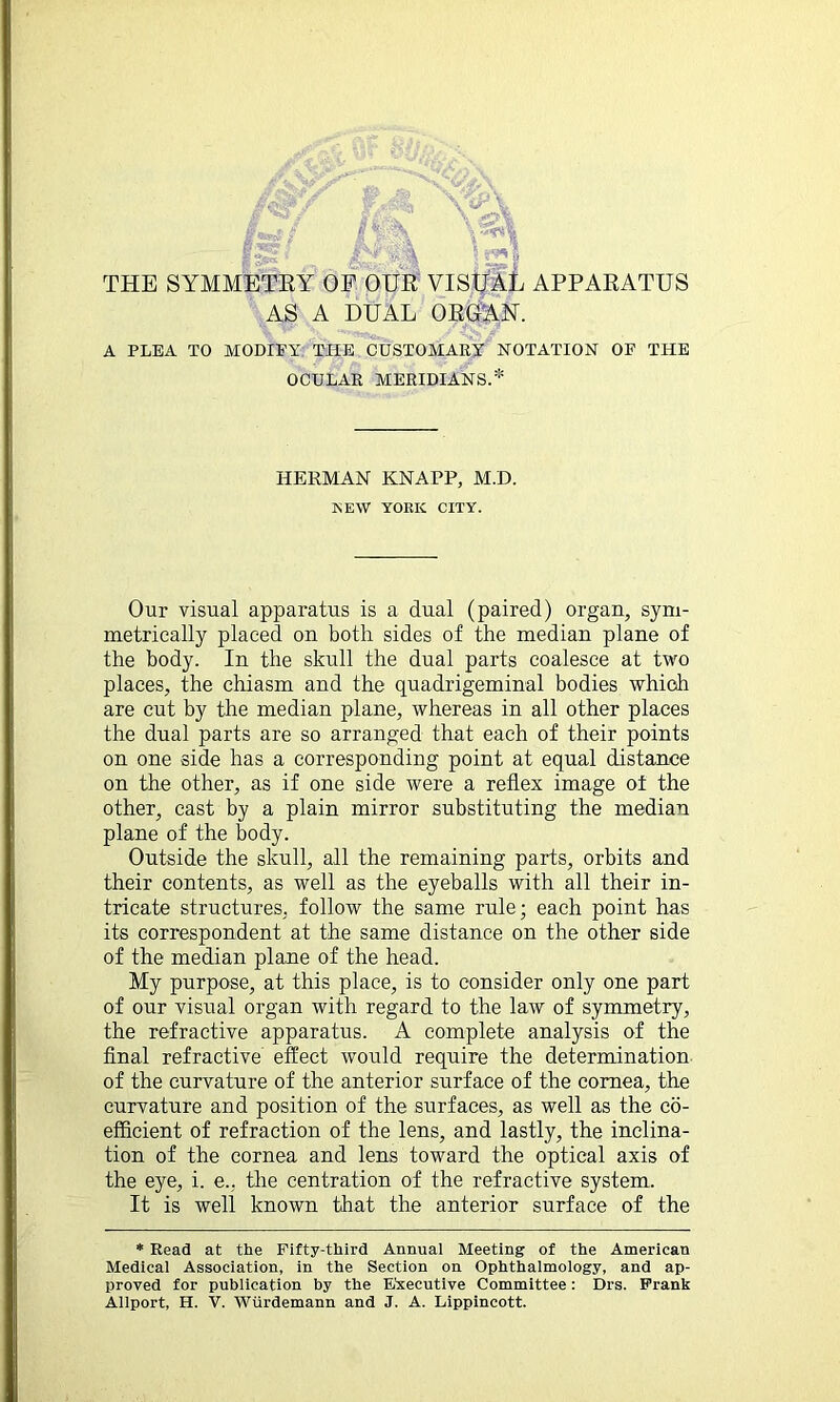 V E ' r\_ - *&. i <i THE SYMMETRY OF OUR VISUAL APPARATUS AS A DUAL ORGAN. A PLEA TO MODIFY THE CUSTOMARY NOTATION OF THE OCULAR MERIDIANS.* Our visual apparatus is a dual (paired) organ, sym- metrically placed on both sides of the median plane of the body. In the skull the dual parts coalesce at two places, the chiasm and the quadrigeminal bodies which are cut by the median plane, whereas in all other places the dual parts are so arranged that each of their points on one side has a corresponding point at equal distance on the other, as if one side were a reflex image of the other, cast by a plain mirror substituting the median plane of the body. Outside the skull, all the remaining parts, orbits and their contents, as well as the eyeballs with all their in- tricate structures, follow the same rule; each point has its correspondent at the same distance on the other side of the median plane of the head. My purpose, at this place, is to consider only one part of our visual organ with regard to the law of symmetry, the refractive apparatus. A complete analysis of the final refractive effect would require the determination of the curvature of the anterior surface of the cornea, the curvature and position of the surfaces, as well as the co- efficient of refraction of the lens, and lastly, the inclina- tion of the cornea and lens toward the optical axis of the eye, i. e., the centration of the refractive system. It is well known that the anterior surface of the * Read at the Fifty-third Annual Meeting of the American Medical Association, in the Section on Ophthalmology, and ap- proved for publication by the Executive Committee: Drs. Frank Allport, H. V. Wiirdemann and J. A. Lippincott. HERMAN KNAPP, M.D. NEW YORK CITY.