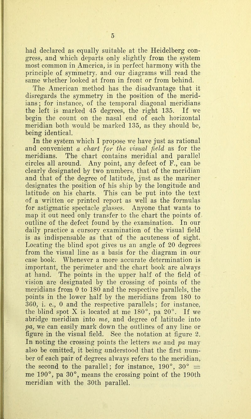 had declared as equally suitable at the Heidelberg con- gress, and which departs only slightly from the system most common in America, is in perfect harmony with the principle of symmetry, and our diagrams will read the same whether looked at from in front or from behind. The American method has the disadvantage that it disregards the symmetry in the position of the merid- ians; for instance, of the temporal diagonal meridians the left is marked 45 degrees, the right 135. If we begin the count on the nasal end of each horizontal meridian both would be marked 135, as they should be, being identical. In the system which I propose we have just as rational and convenient a chart for the visual field as for the meridians. The chart contains meridial and parallel circles all around. Any point, any defect of F., can be clearly designated by two numbers, that of the meridian and that of the degree of latitude, just as the mariner designates the position of his ship by the longitude and latitude on his charts. This can be put into the text of a written or printed report as well as the formulas for astigmatic spectacle glasses. Anyone that wants to map it out need only transfer to the chart the points of outline of the defect found by the examination. In our daily practice a cursory examination of the visual field is as indispensable as that of the acuteness of sight. Locating the blind spot gives us an angle of 20 degrees from the visual line as a basis for the diagram in our case book. Whenever a more accurate determination is important, the perimeter and the chart book are always at hand. The points in the upper half of the field of vision are designated by the crossing of points of the meridians from 0 to 180 and the respective parallels, the points in the lower half by the meridians from 180 to 360, i. e., 0 and the respective parallels; for instance, the blind spot X is located at me 180°, pa 20°. If we abridge meridian into me, and degree of latitude into pa, we can easily mark down the outlines of any line or figure in the visual field. See the notation at figure 2. In noting the crossing points the letters me and pa may also be omitted, it being understood that the first num- ber of each pair of degrees always refers to the meridian, the second to the parallel; for instance, 190°, 30° = me 190°, pa 30°, means the crossing point of the 190th meridian with the 30th parallel.