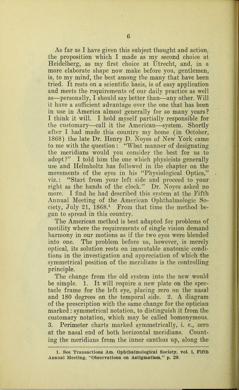 As far as I have given this subject thought and action, the proposition which I made as my second choice at Heidelberg, as my first choice at Utrecht, and, in a more elaborate shape now make before you, gentlemen, is, to my mind, the best among the many that have been tried. It rests on a scientific basis, is of easy application and meets the requirements of our daily practice as well as—personally, I should say better than—any other. Will it have a sufficient advantage over the one that has been in use in America almost generally for so many years? I think it will. I hold myself partially responsible for the customary—call it the American—system. Shortly after I had made this country my home (in October, 1868) the late Dr. Henry D. Noyes of New York came to me with the question: “What manner of designating the meridians would you consider the best for us to adopt?” I told him the one which physicists generally use and Helmholtz has followed in the chapter on the movements of the eyes in his “Physiological Optics,” viz.: “Start from your left side and proceed to your right as the hands of the clock.” Dr. Noyes asked no more. I find he had described this system at the Fifth Annual Meeting of the American Ophthalmologic So- ciety, July 21, 1868.1 From that time the method be- gan to spread in this country. The American method is best adapted for problems of motility where the requirements of single vision demand harmony in our motions as if the two eyes were blended into one. The problem before us, however, is merely optical, its solution rests on immutable anatomic condi- tions in the investigation and appreciation of which the symmetrical position of the meridians is the controlling principle. The change from the old system into the new would be simple. 1. It will require a new plate on the spec- tacle frame for the left eye, placing zero on the nasal and 180 degrees on the temporal side. 2. A diagram of the prescription with the same change for the optician marked: symmetrical notation, to distinguish it from the customary notation, which may be called homonymous. 3. Perimeter charts marked symmetrically, i. e., zero at the nasal end of both horizontal meridians. Count- ing the meridians from the inner canthus up, along the 1. See Transactions Am. Opbthalmological Society, vol. i, Fifth Annual Meeting, “Observations on Astigmatism,” p. 29.