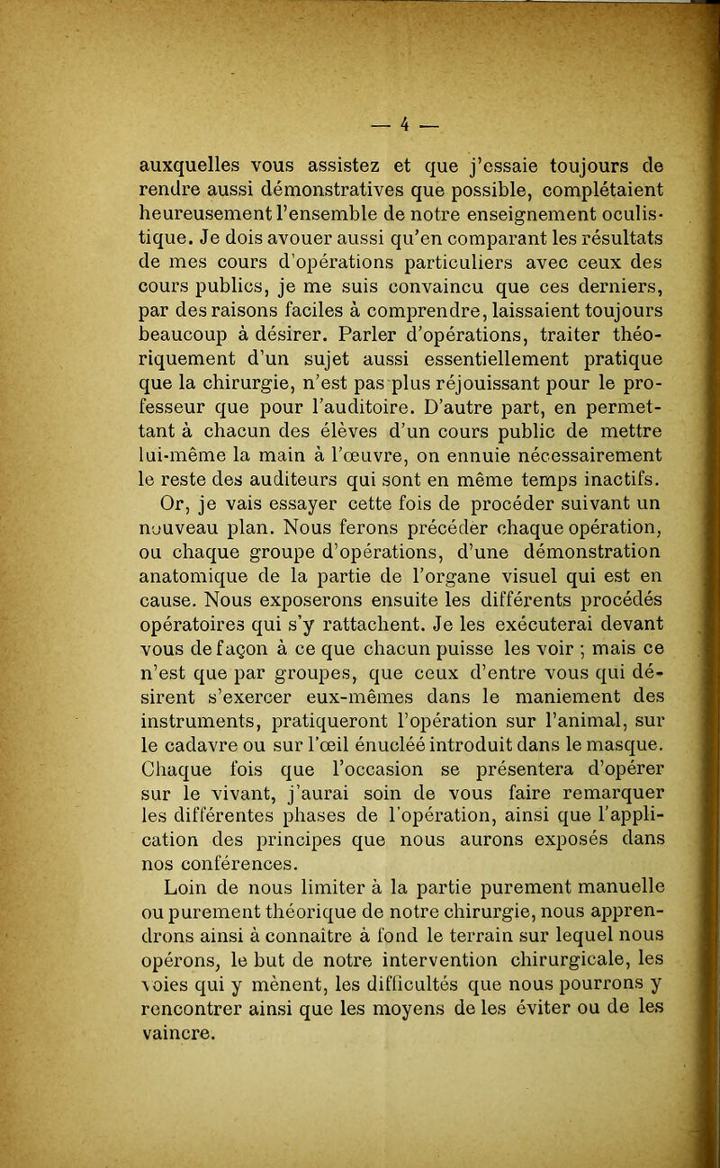 auxquelles vous assistez et que j’essaie toujours de rendre aussi démonstratives que possible, complétaient heureusement l’ensemble de notre enseignement oculis- tique. Je dois avouer aussi qu’en comparant les résultats de mes cours d’opérations particuliers avec ceux des cours publics, je me suis convaincu que ces derniers, par des raisons faciles à comprendre, laissaient toujours beaucoup à désirer. Parler d’opérations, traiter théo- riquement d’un sujet aussi essentiellement pratique que la chirurgie, n’est pas plus réjouissant pour le pro- fesseur que pour l’auditoire. D’autre part, en permet- tant à chacun des élèves d’un cours public de mettre lui-même la main à l’œuvre, on ennuie nécessairement le reste des auditeurs qui sont en même temps inactifs. Or, je vais essayer cette fois de procéder suivant un nouveau plan. Nous ferons précéder chaque opération, ou chaque groupe d’opérations, d’une démonstration anatomique de la partie de l’organe visuel qui est en cause. Nous exposerons ensuite les différents procédés opératoires qui s’y rattachent. Je les exécuterai devant vous de façon à ce que chacun puisse les voir ; mais ce n’est que par groupes, que ceux d’entre vous qui dé- sirent s’exercer eux-mêmes dans le maniement des instruments, pratiqueront l’opération sur l’animal, sur le cadavre ou sur l'œil énucléé introduit dans le masque. Chaque fois que l’occasion se présentera d’opérer sur le vivant, j’aurai soin de vous faire remarquer les différentes phases de l’opération, ainsi que l’appli- cation des principes que nous aurons exposés dans nos conférences. Loin de nous limiter à la partie purement manuelle ou purement théorique de notre chirurgie, nous appren- drons ainsi à connaître à fond le terrain sur lequel nous opérons, le but de notre intervention chirurgicale, les voies qui y mènent, les difficultés que nous pourrons y rencontrer ainsi que les moyens de les éviter ou de les vaincre.