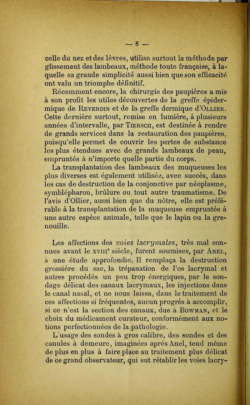 — fi- celle du nez et des lèvres, utilisa surtout la méthode par glissement des lambeaux, méthode toute française, à la- quelle sa grande simplicité aussi bien que son efficacité ont valu un triomphe définitif. Récemment encore, la chirurgie des paupières a mis à son profit les utiles découvertes de la greffe épider- mique de Reverdin et de la greffe dermique d’OLLiER. Cette dernière surtout, remise en lumière, à plusieurs années d’intervalle, par Tiersch, est destinée à rendre de grands services dans la restauration des paupières, puisqu’elle permet de couvrir les pertes de substance les plus étendues avec de grands lambeaux de peau, empruntés à n’importe quelle partie du corps. La transplantation des lambeaux des muqueuses les plus diverses est également utilisée, avec succès, dans les cas de destruction de la conjonctive par néoplasme, symblépharon, brûlure ou tout autre traumatisme. De l’avis d’Ollier, aussi bien que du nôtre, elle est préfé- rable à la transplantation de la muqueuse empruntée à une autre espèce animale, telle que le lapin ou la gre- nouille. Les affections des voies lacrymales, très mal con- nues avant le xvme siècle, furent soumises, par Anel, à une étude approfondie. Il remplaça la destruction grossière du sac, la trépanation de l’os lacrymal et autres procédés un peu trop énergiques, par le son- dage délicat des canaux lacrymaux, les injections dans le canal nasal, et ne nous laissa, dans le traitement de ces affections si fréquentes, aucun progrès à accomplir, si ce n’est la section des canaux, due à Bowman, et le choix du médicament curateur, conformément aux no- tions perfectionnées de la pathologie. L’usage des sondes à gros calibre, des sondes et des canules à demeure, imaginées après Anel, tend même de plus en plus à faire place au traitement plus délicat de ce grand observateur, qui sut rétablir les voies lacry-