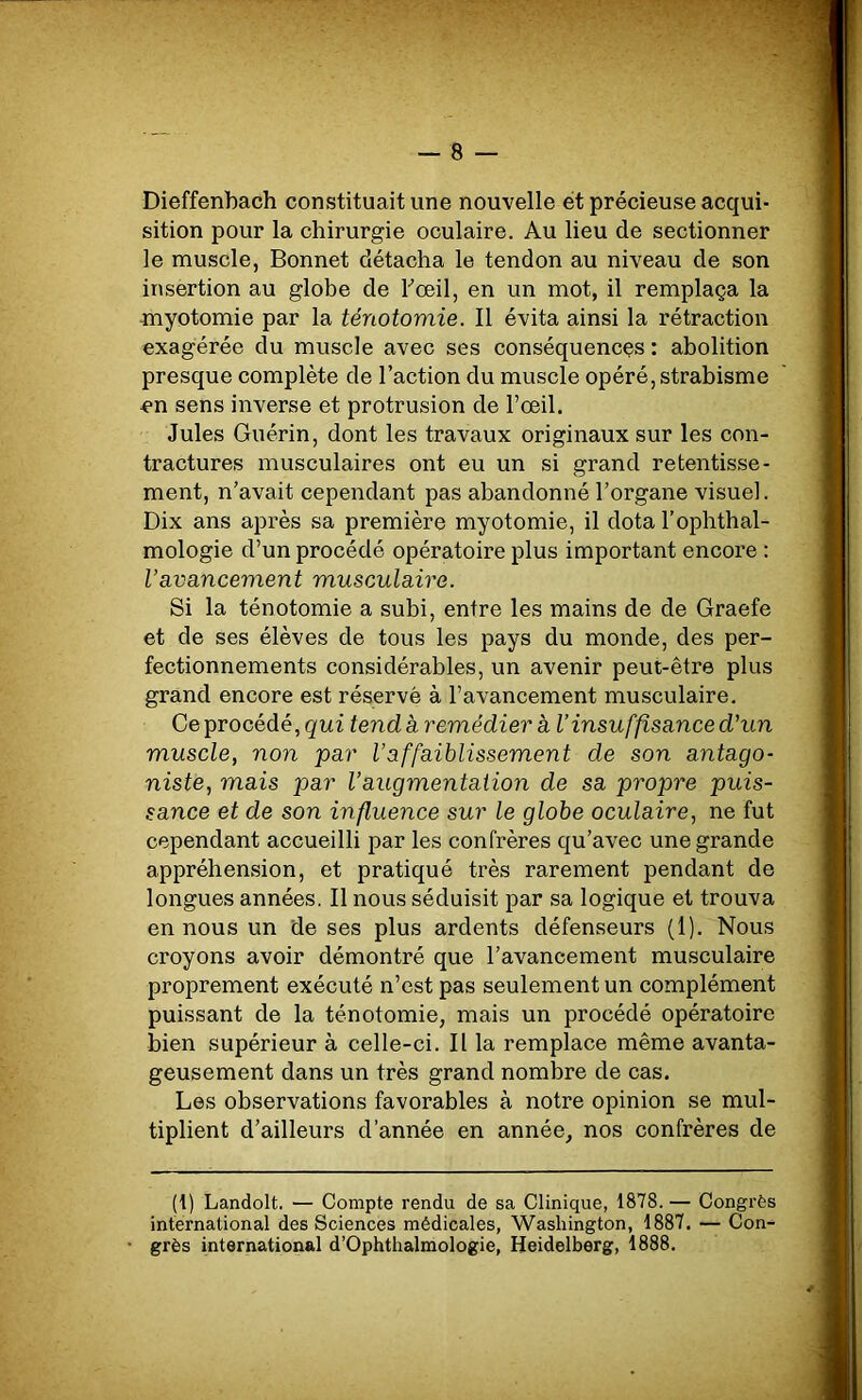 Dieffenbach constituait une nouvelle et précieuse acqui- sition pour la chirurgie oculaire. Au lieu de sectionner le muscle, Bonnet détacha le tendon au niveau de son insertion au globe de l'œil, en un mot, il remplaça la myotomie par la ténotomie. Il évita ainsi la rétraction exagérée du muscle avec ses conséquences : abolition presque complète de l’action du muscle opéré, strabisme en sens inverse et protrusion de l’œil. Jules Guérin, dont les travaux originaux sur les con- tractures musculaires ont eu un si grand retentisse- ment, n’avait cependant pas abandonné l’organe visuel. Dix ans après sa première myotomie, il dota l’ophthal- mologie d’un procédé opératoire plus important encore : l’avancement musculaire. Si la ténotomie a subi, entre les mains de de Graefe et de ses élèves de tous les pays du monde, des per- fectionnements considérables, un avenir peut-être plus grand encore est réservé à l’avancement musculaire. Ce procédé, qui tend à remédier a l’insuffisance d'un muscle, non par Vaffaiblissement de son antago- niste, mais par l’augmentation de sa propre puis- sance et de son influence sur le globe oculaire, ne fut cependant accueilli par les confrères qu’avec une grande appréhension, et pratiqué très rarement pendant de longues années. Il nous séduisit par sa logique et trouva en nous un de ses plus ardents défenseurs (1). Nous croyons avoir démontré que l’avancement musculaire proprement exécuté n’est pas seulement un complément puissant de la ténotomie, mais un procédé opératoire bien supérieur à celle-ci. Il la remplace même avanta- geusement dans un très grand nombre de cas. Les observations favorables à notre opinion se mul- tiplient d’ailleurs d’année en année, nos confrères de (1) Landolt. — Compte rendu de sa Clinique, 1878. — Congrès international des Sciences médicales, Washington, 1887. — Con- • grès international d’Ophthalmologie, Heidelberg, 1888.