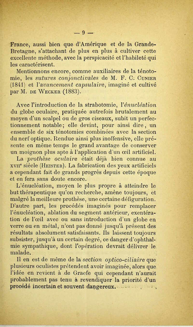 France, aussi bien que d’Amérique et de la Grande- Bretagne, s’attachant de plus en plus à cultiver cette excellente méthode, avec la perspicacité et l’habileté qui les caractérisent. Mentionnons encore, comme auxiliaires de la ténoto- mie, les sutures conjonctivales de M. F. C. Cunier (1841) et Y avancement capsulaire, imaginé et cultivé par M. de Wecker (1883). Avec l’introduction de la strabotomie, Yénucléation du globe oculaire, pratiquée autrefois brutalement au moyen d’un scalpel ou de gros ciseaux, subit un perfec- tionnement notable ; elle devint, pour ainsi dire, un ensemble de six ténotomies combinées avec la section du nerf optique. Rendue ainsi plus inoffensive, elle pré- sente en même temps le grand avantage de conserver un moignon plus apte à l’application d’un œil artificiel. La prothèse oculaire était déjà bien connue au xviie siècle (Heister). La fabrication des yeux artificiels a cependant fait de grands progrès depuis cette époque et en fera sans doute encore. L’énucléation, moyen le plus propre à atteindre le but thérapeutique qu’on recherche, amène toujours, et malgré la meilleure prothèse, une certaine défiguration. D’autre part, les procédés imaginés pour remplacer l’énucléation, ablation du segment antérieur, exentéra- tion de l’œil avec ou sans introduction d’un globe en verre ou en métal, n’ont pas donné jusqu’à présent des résultats absolument satisfaisants. Ils laissent toujours subsister, jusqu’à un certain degré, ce danger d’ophthal- mie sympathique, dont l’opération devrait délivrer le malade. Il en est de même de la section optico-ciliaire que plusieurs oculistes prétendent avoir imaginée, alors que l’idée en revient à de Graefe qui cependant n’aurait probablement pas tenu à revendiquer la priorité d’un procédé incertain et souvent dangereux. - „