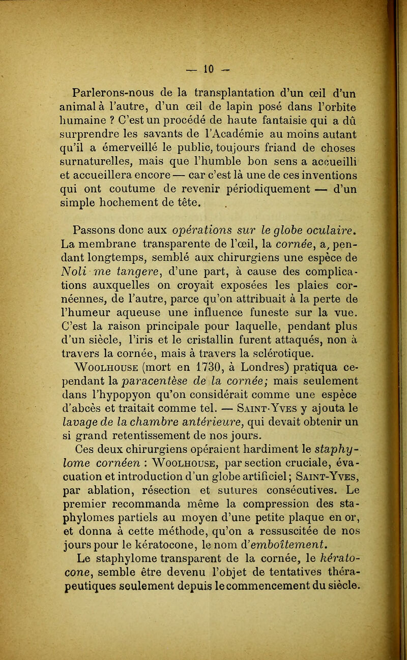 Parlerons-nous de la transplantation d’un œil d’un animal à l’autre, d’un œil de lapin posé dans l’orbite humaine ? C’est un procédé de haute fantaisie qui a dû surprendre les savants de l’Académie au moins autant qu’il a émerveillé le public, toujours friand de choses surnaturelles, mais que l’humble bon sens a accueilli et accueillera encore — car c’est là une de ces inventions qui ont coutume de revenir périodiquement — d’un simple hochement de tête. Passons donc aux opérations sur le globe oculaire. La membrane transparente de l’œil, la cornée, a, pen- dant longtemps, semblé aux chirurgiens une espèce de Noli me tangere, d’une part, à cause des complica- tions auxquelles on croyait exposées les plaies cor- néennes, de l’autre, parce qu’on attribuait à la perte de l’humeur aqueuse une influence funeste sur la vue. C’est la raison principale pour laquelle, pendant plus d’un siècle, l’iris et le cristallin furent attaqués, non à travers la cornée, mais à travers la sclérotique. Woolhouse (mort en 1730, à Londres) pratiqua ce- pendant la paracentèse de la cornée; mais seulement dans l’hypopyon qu’on considérait comme une espèce d’abcès et traitait comme tel. — Saint-Yves y ajouta le lavage de la chambre antérieure, qui devait obtenir un si grand retentissement de nos jours. Ces deux chirurgiens opéraient hardiment le staphy- lome cornéen : Woolhouse, par section cruciale, éva- cuation et introduction d’un globe artificiel ; Saint-Yves, par ablation, résection et sutures consécutives. Le premier recommanda même la compression des sta- phylomes partiels au moyen d’une petite plaque en or, et donna à cette méthode, qu’on a ressuscitée de nos jours pour le kératocone, le nom à’emboîtement. Le staphylome transparent de la cornée, le kérato- cone, semble être devenu l’objet de tentatives théra- peutiques seulement depuis le commencement du siècle.