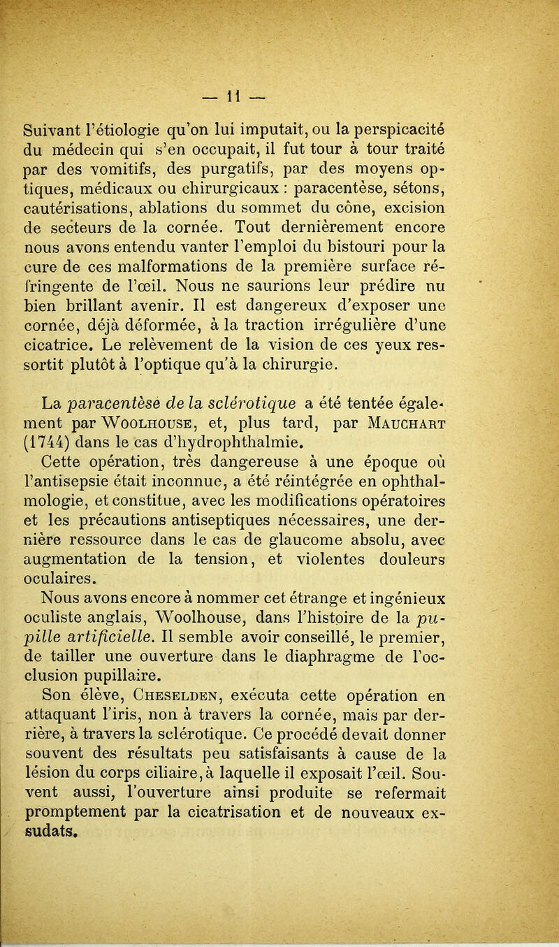 Suivant l’étiologie qu’on lui imputait, ou la perspicacité du médecin qui s’en occupait, il fut tour à tour traité par des vomitifs, des purgatifs, par des moyens op- tiques, médicaux ou chirurgicaux : paracentèse, sétons, cautérisations, ablations du sommet du cône, excision de secteurs de la cornée. Tout dernièrement encore nous avons entendu vanter l’emploi du bistouri pour la cure de ces malformations de la première surface ré- fringente de l’œil. Nous ne saurions leur prédire nu bien brillant avenir. Il est dangereux d’exposer une cornée, déjà déformée, à la traction irrégulière d’une cicatrice. Le relèvement de la vision de ces yeux res- sortit plutôt à l’optique qu’à la chirurgie. La paracentèse de la sclérotique a été tentée égale- ment par Woolhouse, et, plus tard, par Mauchart (1744) dans le cas d’hydrophthalmie. Cette opération, très dangereuse à une époque où l’antisepsie était inconnue, a été réintégrée en ophthal- mologie, et constitue, avec les modifications opératoires et les précautions antiseptiques nécessaires, une der- nière ressource dans le cas de glaucome absolu, avec augmentation de la tension, et violentes douleurs oculaires. Nous avons encore à nommer cet étrange et ingénieux oculiste anglais, Woolhouse, dans l’histoire de la pu- pille artificielle. Il semble avoir conseillé, le premier, de tailler une ouverture dans le diaphragme de l’oc- clusion pupillaire. Son élève, Cheselden, exécuta cette opération en attaquant l’iris, non à travers la cornée, mais par der- rière, à travers la sclérotique. Ce procédé devait donner souvent des résultats peu satisfaisants à cause de la lésion du corps ciliaire, à laquelle il exposait l’œil. Sou- vent aussi, l’ouverture ainsi produite se refermait promptement par la cicatrisation et de nouveaux ex- sudais.