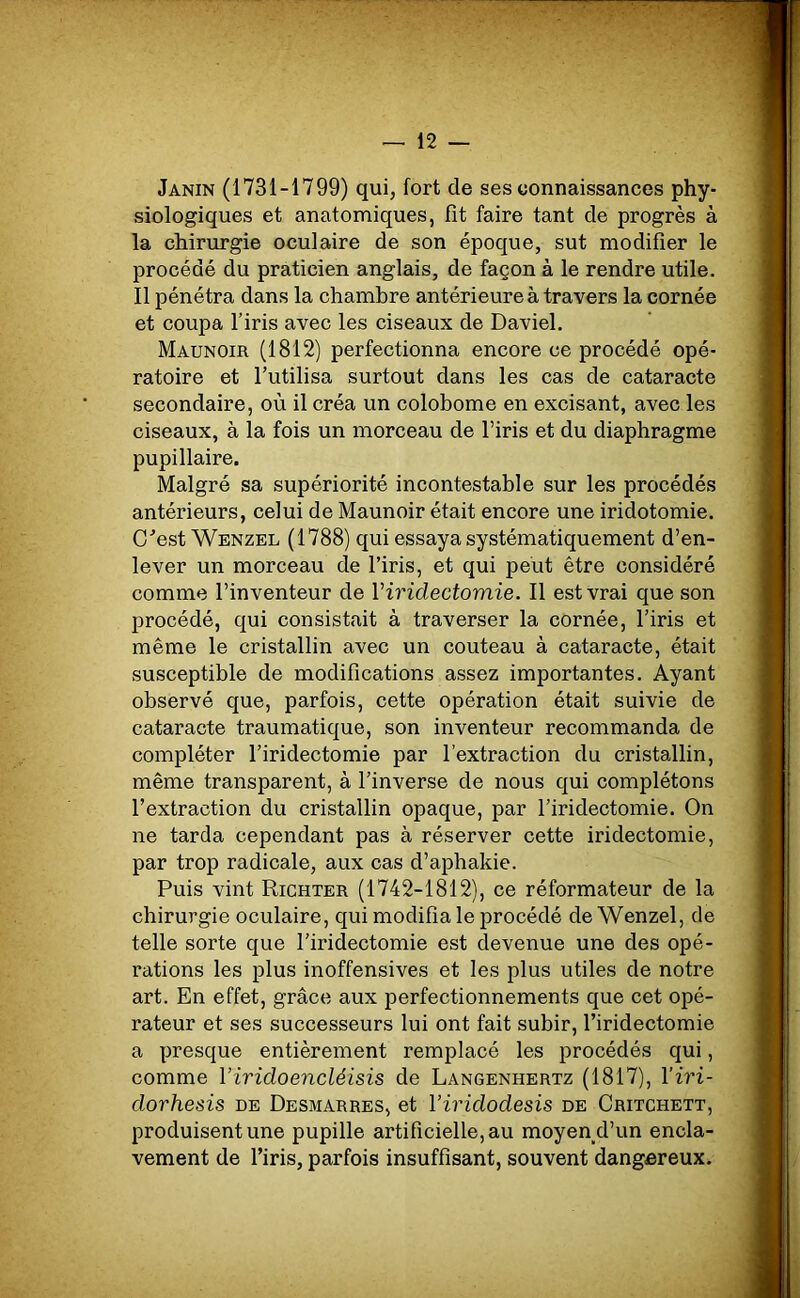 Janin (1731-1799) qui, fort de ses connaissances phy- siologiques et anatomiques, fit faire tant de progrès à la chirurgie oculaire de son époque, sut modifier le procédé du praticien anglais, de façon à le rendre utile. Il pénétra dans la chambre antérieure à travers la cornée et coupa l'iris avec les ciseaux de Daviel. Maunoir (1812) perfectionna encore ce procédé opé- ratoire et l’utilisa surtout dans les cas de cataracte secondaire, où il créa un colobome en excisant, avec les ciseaux, à la fois un morceau de l’iris et du diaphragme pupillaire. Malgré sa supériorité incontestable sur les procédés antérieurs, celui de Maunoir était encore une iridotomie. C’est Wenzel (1788) qui essaya systématiquement d’en- lever un morceau de l’iris, et qui peut être considéré comme l’inventeur de Yiridectomie. Il est vrai que son procédé, qui consistait à traverser la cornée, l’iris et même le cristallin avec un couteau à cataracte, était susceptible de modifications assez importantes. Ayant observé que, parfois, cette opération était suivie de cataracte traumatique, son inventeur recommanda de compléter l’iridectomie par l’extraction du cristallin, même transparent, à l’inverse de nous qui complétons l’extraction du cristallin opaque, par l’iridectomie. On ne tarda cependant pas à réserver cette iridectomie, par trop radicale, aux cas d’aphakie. Puis vint Richter (1742-1812), ce réformateur de la chirurgie oculaire, qui modifia le procédé de Wenzel, de telle sorte que l’iridectomie est devenue une des opé- rations les plus inoffensives et les plus utiles de notre art. En effet, grâce aux perfectionnements que cet opé- rateur et ses successeurs lui ont fait subir, l’iridectomie a presque entièrement remplacé les procédés qui, comme Yiridoencléisis de Langenhertz (1817), Yiri- dorhesis de Desmarres, et Yiridodesis de Critchett, produisent une pupille artificielle, au moyen d’un encla- vement de l’iris, parfois insuffisant, souvent dangereux.