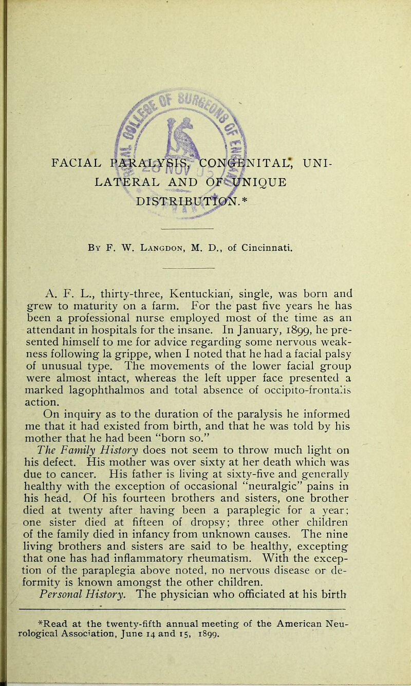 FACIAL PARALYSIS, CONGENITAL*, UNI- LATERAL AND OF* UNIQUE DISTRIBUTION.* By F. W. Langdon, M. D., of Cincinnati. A. F. L., thirty-three, Kentuckian, single, was born and grew to maturity on a farm. For the past five years he has been a professional nurse employed most of the time as an attendant in hospitals for the insane. In January, 1899, he pre- sented himself to me for advice regarding some nervous weak- ness following la grippe, when I noted that he had a facial palsy of unusual type. The movements of the lower facial group were almost intact, whereas the left upper face presented a marked lagophthalmos and total absence of occipito-frontalis action. On inquiry as to the duration of the paralysis he informed me that it had existed from birth, and that he was told by his mother that he had been “born so.” The Family History does not seem to throw much light on his defect. His mother was over sixty at her death which was due to cancer. His father is living at sixty-five and generally healthy with the exception of occasional “neuralgic” pains in his head. Of his fourteen brothers and sisters, one brother died at twenty after having been a paraplegic for a year; one sister died at fifteen of dropsy; three other children of the family died in infancy from unknown causes. The nine living brothers and sisters are said to be healthy, excepting that one has had inflammatory rheumatism. With the excep- tion of the paraplegia above noted, no nervous disease or de- formity is known amongst the other children. Personal History. The physician who officiated at his birth *Read at the twenty-fifth annual meeting of the American Neu- rological Association, June 14 and 15, 1899.