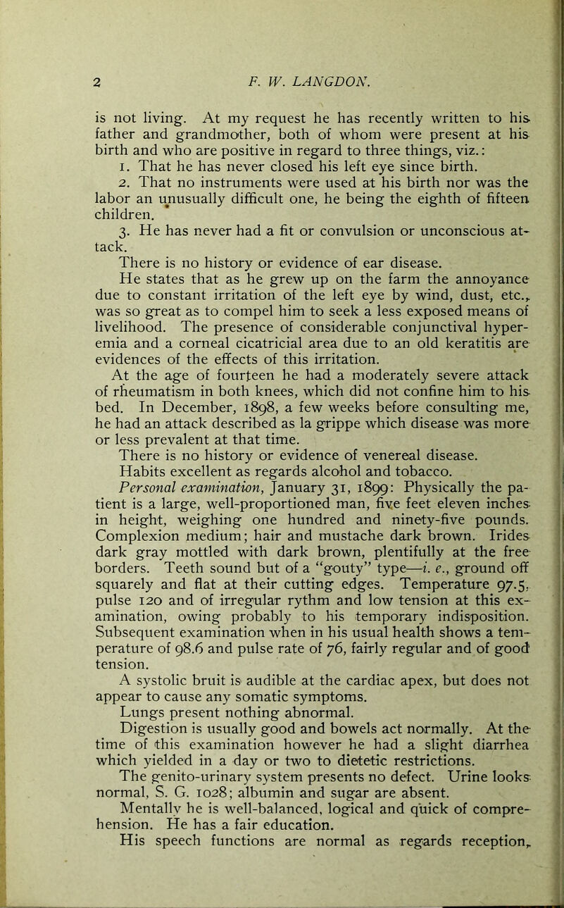 is not living. At my request he has recently written to his father and grandmother, both of whom were present at his birth and who are positive in regard to three things, viz.: 1. That he has never closed his left eye since birth. 2. That no instruments were used at his birth nor was the labor an unusually difficult one, he being the eighth of fifteen children. 3. He has never had a fit or convulsion or unconscious at- tack. There is no history or evidence of ear disease. He states that as he grew up on the farm the annoyance- due to constant irritation of the left eye by wind, dust, etc.,, was so great as to compel him to seek a less exposed means of livelihood. The presence of considerable conjunctival hyper- emia and a corneal cicatricial area due to an old keratitis are evidences of the effects of this irritation. At the age of fourteen he had a moderately severe attack of rheumatism in both knees, which did not confine him to his bed. In December, 1898, a few weeks before consulting me, he had an attack described as la grippe which disease was more or less prevalent at that time. There is no history or evidence of venereal disease. Habits excellent as regards alcohol and tobacco. Personal examination, January 31, 1899: Physically the pa- tient is a large, well-proportioned man, five feet eleven inches in height, weighing one hundred and ninety-five pounds. Complexion medium; hair and mustache dark brown. Irides dark gray mottled with dark brown, plentifully at the free- borders. Teeth sound but of a “gouty” type—i. e., ground off squarely and flat at their cutting edges. Temperature 97.5, pulse 120 and of irregular rythm and low tension at this ex- amination, owing probably to his temporary indisposition. Subsequent examination when in his usual health shows a tem- perature of 98.6 and pulse rate of 76, fairly regular and of good' tension. A systolic bruit is audible at the cardiac apex, but does not appear to cause any somatic symptoms. Lungs present nothing abnormal. Digestion is usually good and bowels act normally. At the time of this examination however he had a slight diarrhea which yielded in a day or two to dietetic restrictions. The genito-urinary system presents no defect. Urine looks normal, S. G. 1028; albumin and sugar are absent. Mentally he is well-balanced, logical and quick of compre- hension. He has a fair education. His speech functions are normal as regards reception.