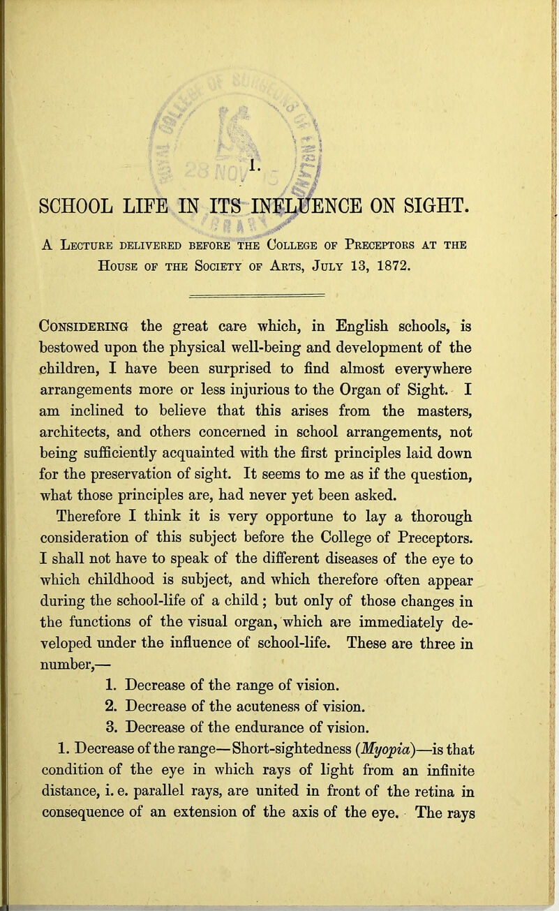 1. SCHOOL LIFE IN ITS INFLUENCE ON SIGHT. A Lecture delivered before the College of Preceptors at the House of the Society of Arts, July 13, 1872. Considering the great care which, in English schools, is bestowed upon the physical well-being and development of the children, I have been surprised to find almost everywhere arrangements more or less injurious to the Organ of Sight. I am inclined to believe that this arises from the masters, architects, and others concerned in school arrangements, not being sufficiently acquainted with the first principles laid down for the preservation of sight. It seems to me as if the question, what those principles are, had never yet been asked. Therefore I think it is very opportune to lay a thorough consideration of this subject before the College of Preceptors. I shall not have to speak of the different diseases of the eye to which childhood is subject, and which therefore often appear during the school-life of a child ; but only of those changes in the functions of the visual organ, which are immediately de- veloped under the influence of school-life. These are three in number,— 1. Decrease of the range of vision. 2. Decrease of the acuteness of vision. 3. Decrease of the endurance of vision. 1. Decrease of the range—Short-sightedness (Myopia)—is that condition of the eye in which rays of light from an infinite distance, i. e. parallel rays, are united in front of the retina in consequence of an extension of the axis of the eye. The rays