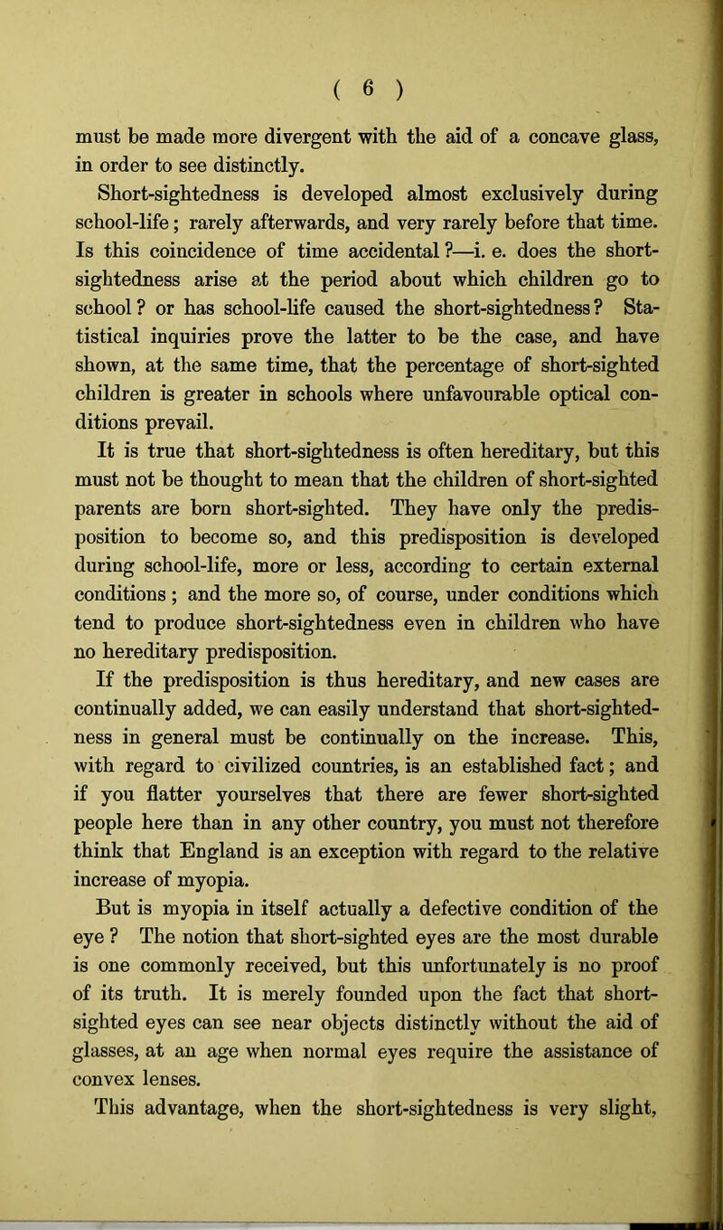 must be made more divergent with the aid of a concave glass, in order to see distinctly. Short-sightedness is developed almost exclusively during school-life; rarely afterwards, and very rarely before that time. Is this coincidence of time accidental ?—i. e. does the short- sightedness arise at the period about which children go to school ? or has school-life caused the short-sightedness ? Sta- tistical inquiries prove the latter to be the case, and have shown, at the same time, that the percentage of short-sighted children is greater in schools where unfavourable optical con- ditions prevail. It is true that short-sightedness is often hereditary, but this must not be thought to mean that the children of short-sighted parents are born short-sighted. They have only the predis- position to become so, and this predisposition is developed during school-life, more or less, according to certain external conditions ; and the more so, of course, under conditions which tend to produce short-sightedness even in children who have no hereditary predisposition. If the predisposition is thus hereditary, and new cases are continually added, we can easily understand that short-sighted- ness in general must be continually on the increase. This, with regard to civilized countries, is an established fact; and if you flatter yourselves that there are fewer short-sighted people here than in any other country, you must not therefore think that England is an exception with regard to the relative increase of myopia. But is myopia in itself actually a defective condition of the eye ? The notion that short-sighted eyes are the most durable is one commonly received, but this unfortunately is no proof of its truth. It is merely founded upon the fact that short- sighted eyes can see near objects distinctly without the aid of glasses, at an age when normal eyes require the assistance of convex lenses. This advantage, when the short-sightedness is very slight,