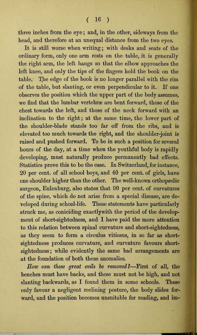 three inches from the eye; and, in the other, sideways from the head, and therefore at an unequal distance from the two eyes. It is still worse when writing; with desks and seats of the ordinary form, only one arm rests on the table, it is generally the right arm, the left hangs so that the elbow approaches the left knee, and only the tips of the fingers hold the book on the table. The edge of the book is no longer parallel with the rim of the table, but slanting, or even perpendicular to it. If one observes the position which the upper part of the body assumes, we find that the lumbar vertebrae are bent forward, those of the chest towards the left, and those of the neck forward with an inclination to the right; at the same time, the lower part of the shoulder-blade stands too far off from the ribs, and is elevated too much towards the right, and the shoulder-joint is raised and pushed forward. To be in such a position for several hours of the day, at a time when the youthful body is rapidly developing, must naturally produce permanently bad effects. Statistics prove this to be the case. In Switzerland, for instance, 20 per cent, of all school boys, and 40 per cent, of girls, have one shoulder higher than the other. The well-known orthopaedic surgeon, Eulenburg, also states that 90 per cent, of curvatures of the spine, which do not arise from a special disease, are de- veloped during school-life. These statements have particularly struck me, as coniciding exactlywith the period of the develop- ment of short-sightedness, and I have paid the more attention to this relation between spinal curvature and short-sightedness, as they seem to form a circulus vitiosus, in so far as short- sightedness produces curvature, and curvature favours short- sightedness; while evidently the same bad arrangements are at the foundation of both these anomalies. How can these great evils be removed?—First of all, the benches must have backs, and these must not be high, and not slanting backwards, as I found them in some schools. These only favour a negligent reclining posture, the body slides for- ward, and the position becomes unsuitable for reading, and im-