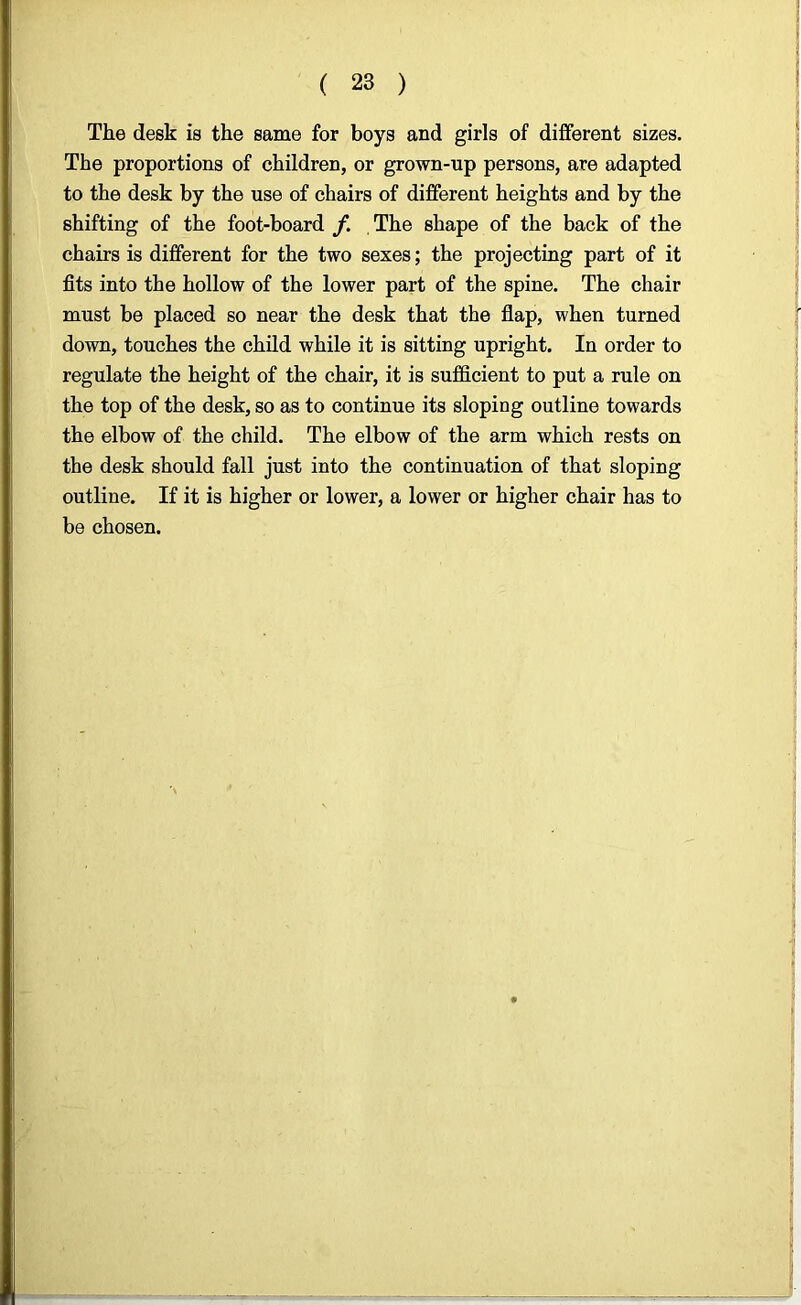The desk is the same for boys and girls of different sizes. The proportions of children, or grown-up persons, are adapted to the desk by the use of chairs of different heights and by the shifting of the foot-board /. The shape of the back of the chairs is different for the two sexes; the projecting part of it fits into the hollow of the lower part of the spine. The chair must be placed so near the desk that the flap, when turned down, touches the child while it is sitting upright. In order to regulate the height of the chair, it is sufficient to put a rule on the top of the desk, so as to continue its sloping outline towards the elbow of the child. The elbow of the arm which rests on the desk should fall just into the continuation of that sloping outline. If it is higher or lower, a lower or higher chair has to be chosen.