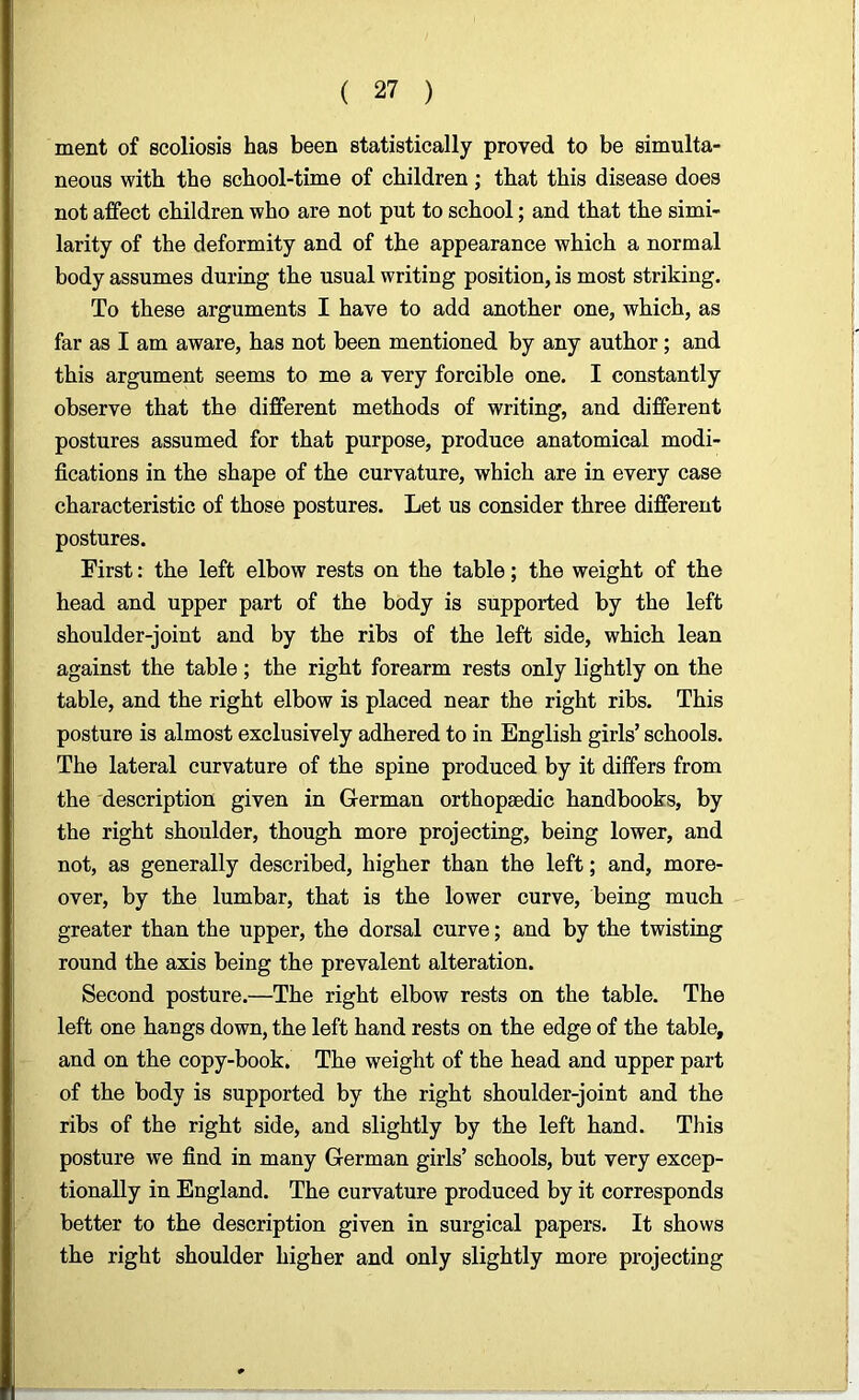 ment of scoliosis has been statistically proved to be simulta- neous with the school-time of children; that this disease does not affect children who are not put to school; and that the simi- larity of the deformity and of the appearance which a normal body assumes during the usual writing position, is most striking. To these arguments I have to add another one, which, as far as I am aware, has not been mentioned by any author; and this argument seems to me a very forcible one. I constantly observe that the different methods of writing, and different postures assumed for that purpose, produce anatomical modi- fications in the shape of the curvature, which are in every case characteristic of those postures. Let us consider three different postures. First: the left elbow rests on the table; the weight of the head and upper part of the body is supported by the left shoulder-joint and by the ribs of the left side, which lean against the table; the right forearm rests only lightly on the table, and the right elbow is placed near the right ribs. This posture is almost exclusively adhered to in English girls’ schools. The lateral curvature of the spine produced by it differs from the description given in German orthopaedic handbooks, by the right shoulder, though more projecting, being lower, and not, as generally described, higher than the left; and, more- over, by the lumbar, that is the lower curve, being much greater than the upper, the dorsal curve; and by the twisting round the axis being the prevalent alteration. Second posture.—The right elbow rests on the table. The left one hangs down, the left hand rests on the edge of the table, and on the copy-book. The weight of the head and upper part of the body is supported by the right shoulder-joint and the ribs of the right side, and slightly by the left hand. This posture we find in many German girls’ schools, but very excep- tionally in England. The curvature produced by it corresponds better to the description given in surgical papers. It shows the right shoulder higher and only slightly more projecting