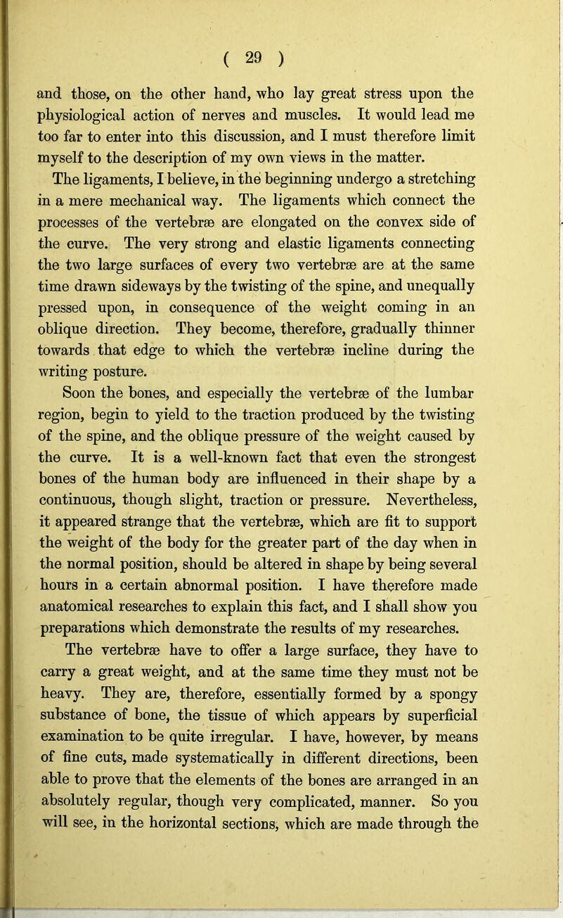 and those, on the other hand, who lay great stress upon the physiological action of nerves and muscles. It would lead me too far to enter into this discussion, and I must therefore limit myself to the description of my own views in the matter. The ligaments, I believe, in the beginning undergo a stretching in a mere mechanical way. The ligaments which connect the processes of the vertebrae are elongated on the convex side of the curve. The very strong and elastic ligaments connecting the two large surfaces of every two vertebrae are at the same time drawn sideways by the twisting of the spine, and unequally pressed upon, in consequence of the weight coming in an oblique direction. They become, therefore, gradually thinner towards that edge to which the vertebrae incline during the writing posture. Soon the bones, and especially the vertebrae of the lumbar region, begin to yield to the traction produced by the twisting of the spine, and the oblique pressure of the weight caused by the curve. It is a well-known fact that even the strongest bones of the human body are influenced in their shape by a continuous, though slight, traction or pressure. Nevertheless, it appeared strange that the vertebrae, which are fit to support the weight of the body for the greater part of the day when in the normal position, should be altered in shape by being several hours in a certain abnormal position. I have therefore made anatomical researches to explain this fact, and I shall show you preparations which demonstrate the results of my researches. The vertebrae have to offer a large surface, they have to carry a great weight, and at the same time they must not be heavy. They are, therefore, essentially formed by a spongy substance of bone, the tissue of which appears by superficial examination to be quite irregular. I have, however, by means of fine cuts, made systematically in different directions, been able to prove that the elements of the bones are arranged in an absolutely regular, though very complicated, manner. So you will see, in the horizontal sections, which are made through the