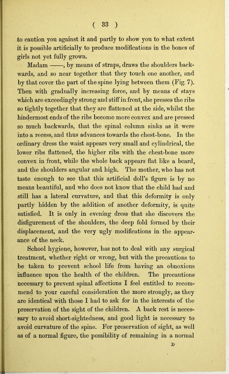 to caution you against it and partly to show you to what extent it is possible artificially to produce modifications in the bones of girls not yet fully grown. Madam , by means of straps, draws the shoulders back- wards, and so near together that they touch one another, and by that coyer the part of the spine lying between them (Fig. 7). Then with gradually increasing force, and by means of stays which are exceedingly strong and stiff in front, she presses the ribs so tightly together that they are flattened at the side, whilst the hindermost ends of the ribs become more convex and are pressed so much backwards, that the spinal column sinks as it were into a recess, and thus advances towards the chest-bone. In the ordinary dress the waist appears very small and cylindrical, the lower ribs flattened, the higher ribs with the chest-bone more convex in front, while the whole back appears flat like a board, and the shoulders angular and high. The mother, who has not taste enough to see that this artificial doll’s figure is by no means beautiful, and who does not know that the child had and still has a lateral curvature, and that this deformity is only partly hidden by the addition of another deformity, is quite satisfied. It is only in evening dress that she discovers the disfigurement of the shoulders, the deep fold formed by their displacement, and the very ugly modifications in the appear- ance of the neck. School hygiene, however, has not to deal with any surgical treatment, whether right or wrong, but with the precautions to be taken to prevent school life from having an obnoxious influence upon the health of the children. The precautions necessary to prevent spinal affections I feel entitled to recom- mend to your careful consideration the more strongly, as they are identical with those I had to ask for in the interests of the preservation of the sight of the children. A back rest is neces- sary to avoid short-sightedness, and good light is necessary to avoid curvature of the spine. For preservation of sight, as well as of a normal figure, the possibility of remaining in a normal D