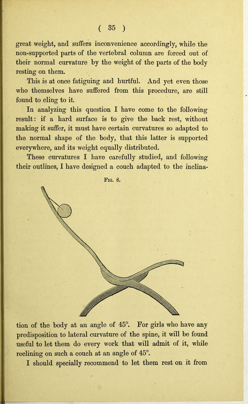 great weight, and suffers inconvenience accordingly, while the non-supported parts of the vertebral column are forced out of their normal curvature by the weight of the parts of the body resting on them. This is at once fatiguing and hurtful. And yet even those who themselves have suffered from this procedure, are still found to cling to it. In analyzing this question I have come to the following result: if a hard surface is to give the back rest, without making it suffer, it must have certain curvatures so adapted to the normal shape of the body, that this latter is supported everywhere, and its weight equally distributed. These curvatures I have carefully studied, and following their outlines, I have designed a couch adapted to the inclina- Fig. 8. tion of the body at an angle of 45°. For girls who have any predisposition to lateral curvature of the spine, it will be found useful to let them do every work that will admit of it, while reclining on such a couch at an angle of 45°. I should specially recommend to let them rest on it from