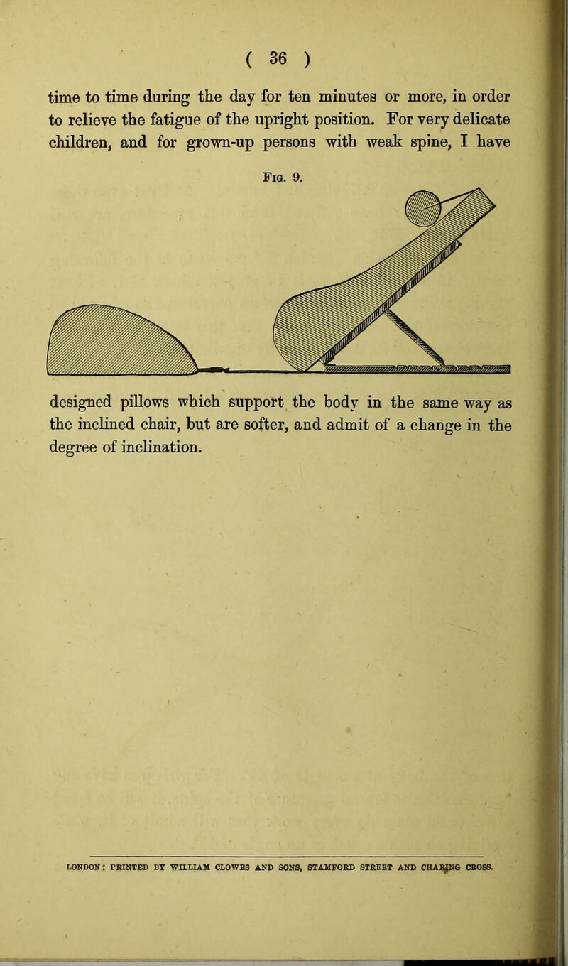 time to time during the day for ten minutes or more, in order to relieve the fatigue of the upright position. For very delicate children, and for grown-up persons with weak spine, I have Fig. 9. designed pillows which support the body in the same way as the inclined chair, but are softer, and admit of a change in the degree of inclination. LONDON: PRINTED BY WILLIAM CLOWES AND SONS, STAMFORD STREET AND CHARJNG CROSS.