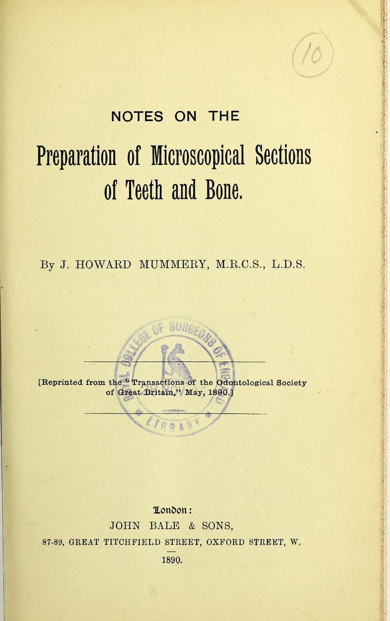 NOTES ON THE /, \ f /A (fvj Preparation of Microscopical Sections of Teeth and Bone. By J. HOWARD MUMMERY, M.R.C.S., L.D.S. — — Of \i\ [Reprinted from the “ Transactions of the Odontological Society of Great Britain,” May, 1890.] \ \ /&•,/ XonDon: JOHN BALE & SONS, 87-89, GREAT TITCHFIELD STREET, OXFORD STREET, W. 1890.