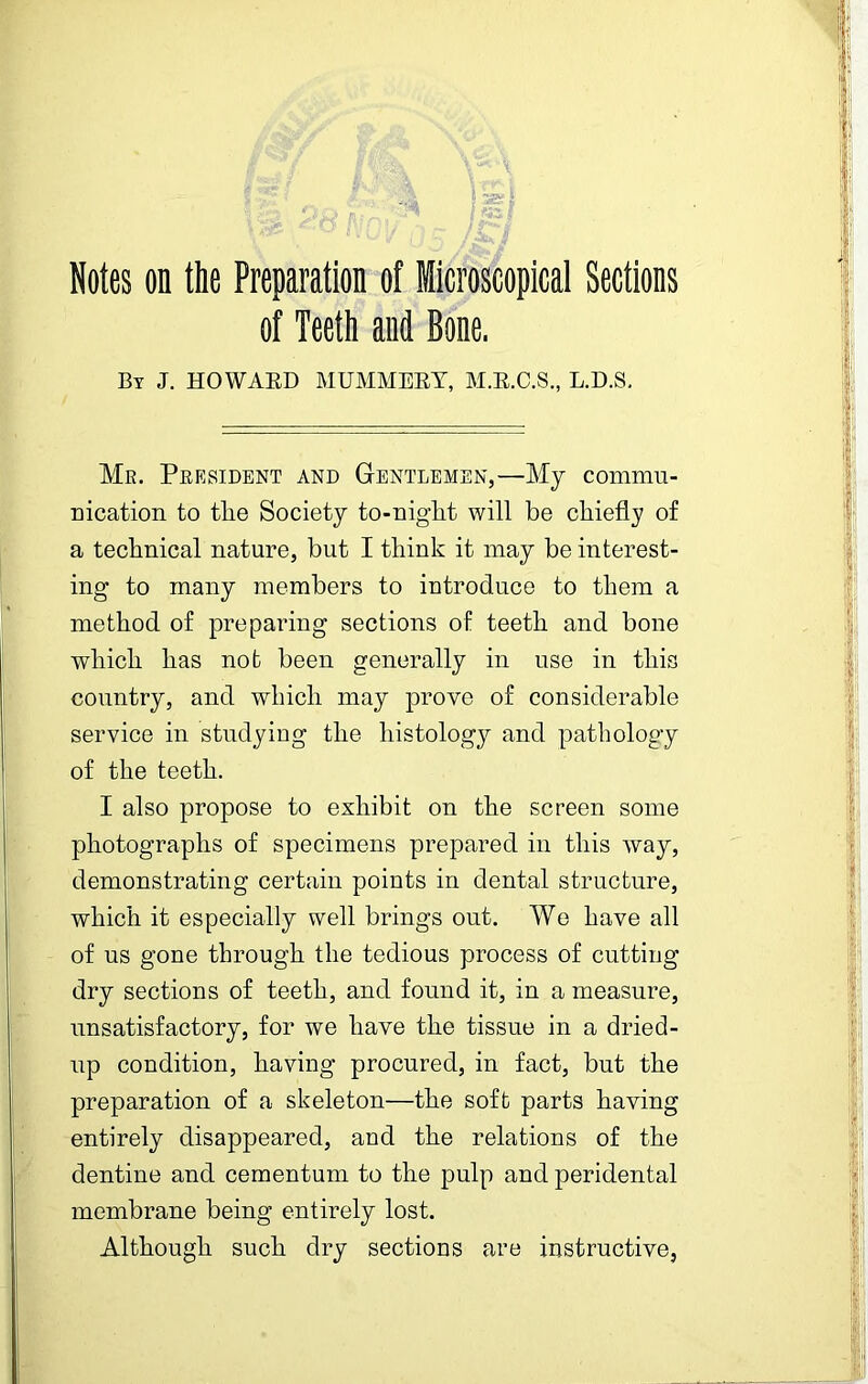 Notes on the Preparation of Microscopical Sections of Teeth and Bone. By J. HOWARD MUMMERY, M.R.C.S., L.D.S. Mr. Peesident and Gentlemen,—My commu- nication to tlie Society to-niglit will be chiefly of a technical nature, but I think it may be interest- ing to many members to introduce to them a method of preparing sections of teeth and bone which has not been generally in use in this country, and which may prove of considerable service in studying the histology and pathology of the teeth. I also propose to exhibit on the screen some photographs of specimens prepared in this way, demonstrating certain points in dental structure, which it especially well brings out. We have all of us gone through the tedious process of cutting dry sections of teeth, and found it, in a measure, unsatisfactory, for we have the tissue in a dried- up condition, having procured, in fact, but the preparation of a skeleton—the soft parts having entirely disappeared, and the relations of the dentine and cementum to the pulp and peridental membrane being entirely lost. Although such dry sections are instructive,