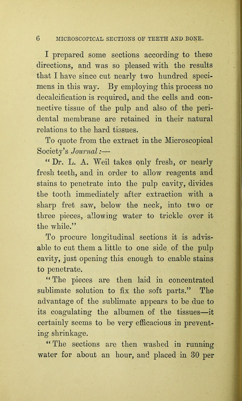 I prepared some sections according to these directions, and was so pleased with the results that I have since cut nearly two hundred speci- mens in this way. By employing this process no decalcification is required, and the cells and con- nective tissue of the pulp and also of the peri- dental membrane are retained in their natural relations to the hard tissues. To quote from the extract in the Microscopical Society’s Journal:— C£ Dr. L. A. Weil takes only fresh, or nearly fresh teeth, and in order to allow reagents and stains to penetrate into the pulp cavity, divides the tooth immediately after extraction with a sharp fret saw, below the neck, into two or three pieces, allowing water to trickle over it the while.” To procure longitudinal sections it is advis- able to cut them a little to one side of the pulp cavity, just opening this enough to enable stains to penetrate. “ The pieces are then laid in concentrated sublimate solution to fix the soft parts.” The advantage of the sublimate appears to be due to its coagulating the albumen of the tissues—it certainly seems to be very efficacious in prevent- ing shrinkage. “ The sections are then washed in running water for about an hour, and placed in 30 per