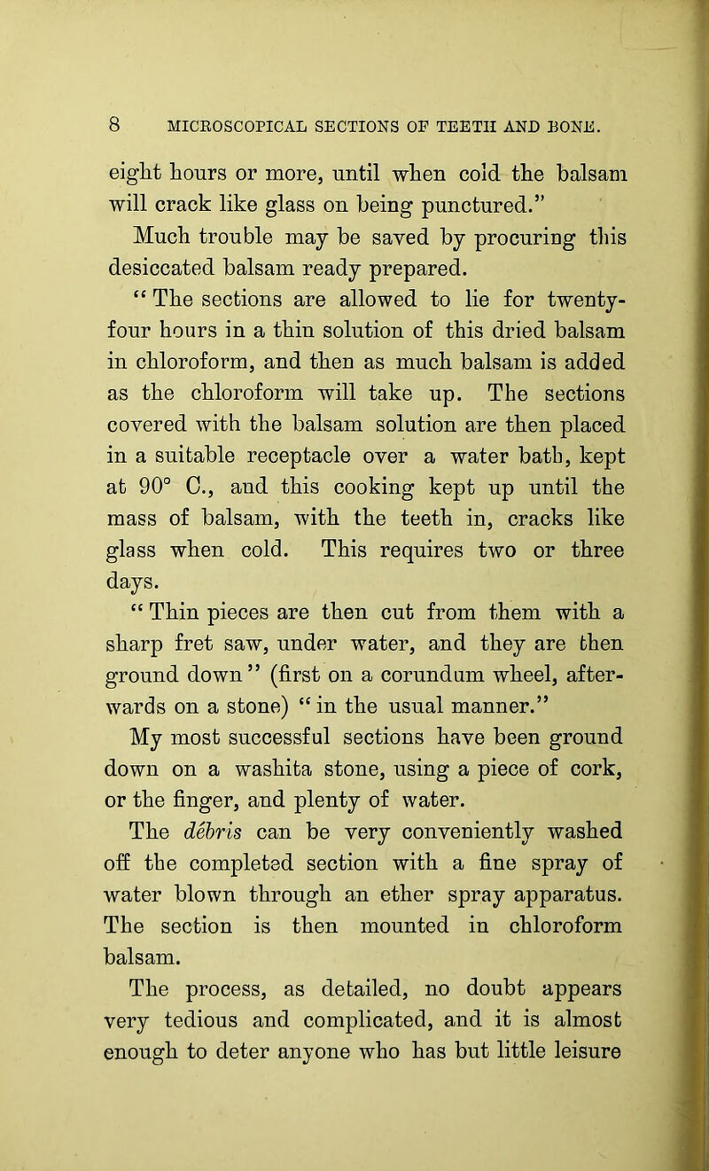 eight hours or more, until when cold the balsam will crack like glass on being punctured.” Much trouble may be saved by procuring this desiccated balsam ready prepared. “ The sections are allowed to lie for twenty- four hours in a thin solution of this dried balsam in chloroform, and then as much balsam is added as the chloroform will take up. The sections covered with the balsam solution are then placed in a suitable receptacle over a water bath, kept at 90° C., and this cooking kept up until the mass of balsam, with the teeth in, cracks like glass when cold. This requires two or three days. “ Thin pieces are then cut from them with a sharp fret saw, under water, and they are then ground down” (first on a corundum wheel, after- wards on a stone) “ in the usual manner.” My most successful sections have been ground down on a washita stone, using a piece of cork, or the finger, and plenty of water. The debris can be very conveniently washed off the completed section with a fine spray of water blown through an ether spray apparatus. The section is then mounted in chloroform balsam. The process, as detailed, no doubt appears very tedious and complicated, and it is almost enough to deter anyone who has but little leisure