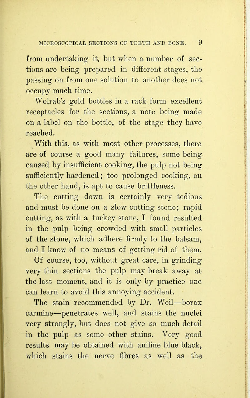 from undertaking it, but when a number of sec- tions are being prepared in different stages, the passing on from one solution to another does not occupy much time. Wolrab’s gold bottles in a rack form excellent receptacles for the sections, a note being made on a label on the bottle, of the stage they have reached. With this, as with most other processes, there are of course a good many failures, some being caused by insufficient cooking, the pulp not being sufficiently hardened; too prolonged cooking, on the other hand, is apt to cause brittleness. The cutting down is certainly very tedious and must be done on a slow cutting stone; rapid cutting, as with a turkey stone, I found resulted in the pulp being crowded with small particles of the stone, which adhere firmly to the balsam, and I know of no means of getting rid of them. Of course, too, without great care, in grinding very thin sections the pulp may break away at the last moment, and it is only by practice one can learn to avoid this annoying accident. The stain recommended by Dr. Weil—borax carmine—penetrates well, and stains the nuclei very strongly, but does not give so much detail in the pulp as some other stains. Very good results may be obtained with aniline blue black, which stains the nerve fibres as well as the