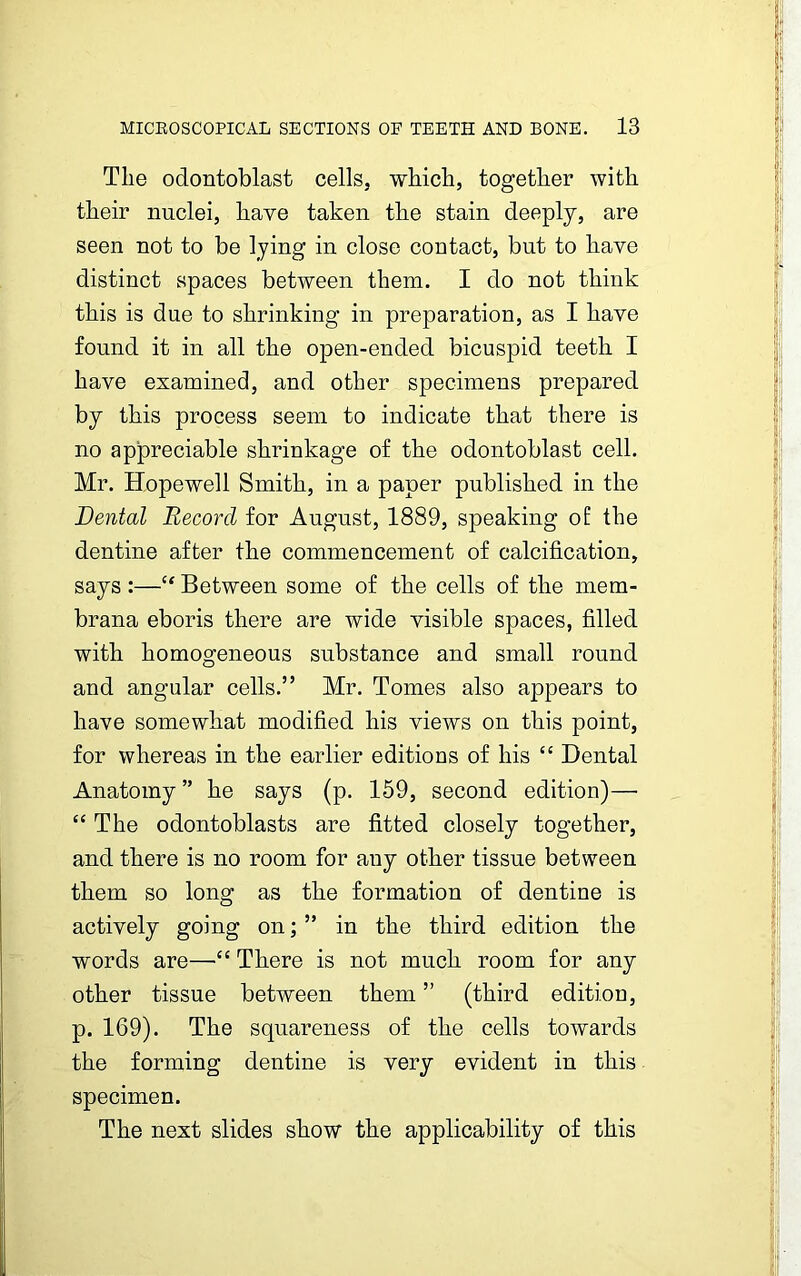 The odontoblast cells, which, together with their nuclei, have taken the stain deeply, are seen not to be lying in close contact, but to have distinct spaces between them. I do not think this is due to shrinking in preparation, as I have found it in all the open-ended bicuspid teeth I have examined, and other specimens prepared by this process seem to indicate that there is no appreciable shrinkage of the odontoblast cell. Mr. Hopewell Smith, in a paper published in the Dental Record for August, 1889, speaking of the dentine after the commencement of calcification, says :—“ Between some of the cells of the mem- brana eboris there are wide visible spaces, filled with homogeneous substance and small round and angular cells.” Mr. Tomes also appears to have somewhat modified his views on this point, for whereas in the earlier editions of his “ Dental Anatomy ” he says (p. 159, second edition)— “ The odontoblasts are fitted closely together, and there is no room for any other tissue between them so long as the formation of dentine is actively going on; ” in the third edition the words are—“ There is not much room for any other tissue between them ” (third edition, p. 169). The squareness of the cells towards the forming dentine is very evident in this specimen. The next slides show the applicability of this