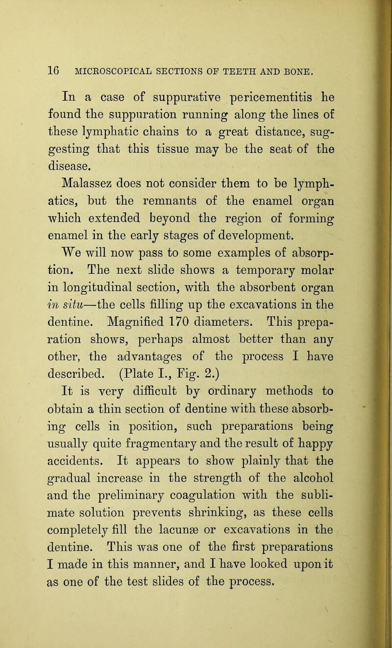 In a case of suppurative pericementitis he found the suppuration running along the lines of these lymphatic chains to a great distance, sug- gesting that this tissue may be the seat of the disease. Malassez does not consider them to be lymph- atics, but the remnants of the enamel organ which extended beyond the region of forming enamel in the early stages of development. We will now pass to some examples of absorp- tion. The next slide shows a temporary molar in longitudinal section, with the absorbent organ in situ—the cells filling up the excavations in the dentine. Magnified 170 diameters. This prepa- ration shows, perhaps almost better than any other, the advantages of the process I have described. (Plate I., Fig. 2.) It is very difficult by ordinary methods to obtain a thin section of dentine with these absorb- ing cells in position, such preparations being usually quite fragmentary and the result of happy accidents. It appears to show plainly that the gradual increase in the strength of the alcohol and the preliminary coagulation with the subli- mate solution prevents shrinking, as these cells completely fill the lacunae or excavations in the dentine. This was one of the first preparations I made in this manner, and I have looked upon it as one of the test slides of the process.