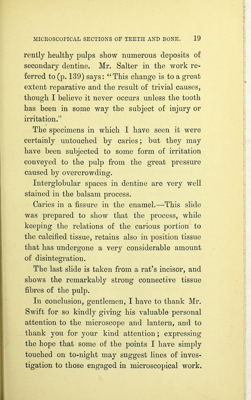 rently healthy pulps show numerous deposits of secondary dentine. Mr. Salter in the work re- ferred to (p. 139) says: “This change is to a great extent reparative and the result of trivial causes, though I believe it never occurs unless the tooth has been in some way the subject of injury or irritation.” The specimens in which I have seen it were certainly untouched by caries; but they may have been subjected to some form of irritation conveyed to the pulp from the great pressure caused by overcrowding. Interglobular spaces in dentine are very well stained in the balsam process. Caries in a fissure in the enamel.—This slide was prepared to show that the process, while keeping the relations of the carious portion to the calcified tissue, retains also in position tissue that has undergone a very considerable amount of disintegration. The last slide is taken from a rat’s incisor, and shows the remarkably strong connective tissue fibres of the pulp. In conclusion, gentlemen, I have to thank Mr. Swift for so kindly giving his valuable personal attention to the microscope and lantern, and to thank you for your kind attention; expressing the hope that some of the points I have simply touched on to-night may suggest lines of inves- tigation to those engaged in microscopical work.