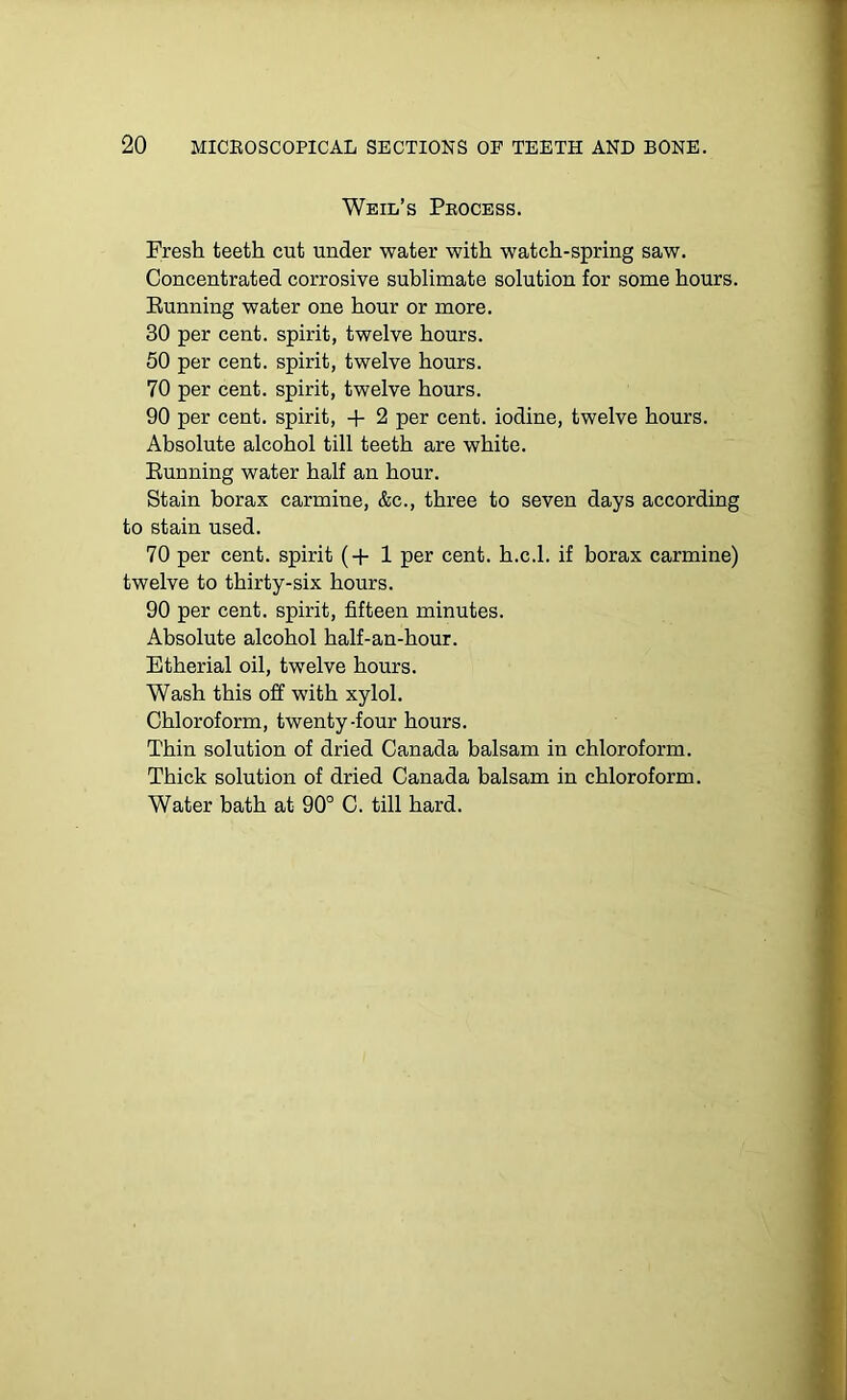 Weil’s Pkocess. Fresh teeth cut under water with watch-spring saw. Concentrated corrosive sublimate solution for some hours. Running water one hour or more. 30 per cent, spirit, twelve hours. 50 per cent, spirit, twelve hours. 70 per cent, spirit, twelve hours. 90 per cent, spirit, + 2 per cent, iodine, twelve hours. Absolute alcohol till teeth are white. Running water half an hour. Stain borax carmine, &c., three to seven days according to stain used. 70 per cent, spirit (+ 1 per cent, h.c.l. if borax carmine) twelve to thirty-six hours. 90 per cent, spirit, fifteen minutes. Absolute alcohol half-an-hour. Etherial oil, twelve hours. Wash this off with xylol. Chloroform, twenty-four hours. Thin solution of dried Canada balsam in chloroform. Thick solution of dried Canada balsam in chloroform. Water bath at 90° C. till hard.