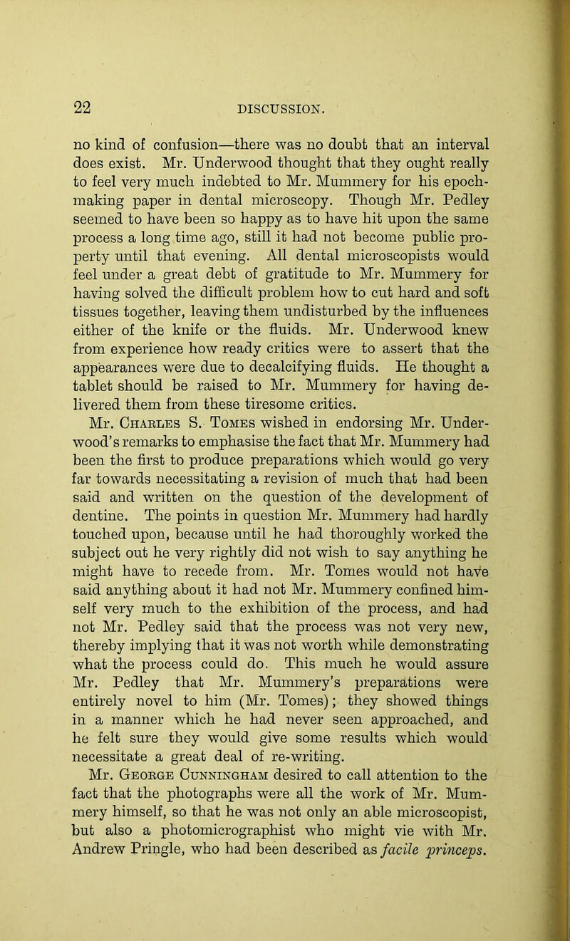 no kind of confusion—there was no doubt that an interval does exist. Mr. Underwood thought that they ought really to feel very much indebted to Mr. Mummery for his epoch- making paper in dental microscopy. Though Mr. Pedley seemed to have been so happy as to have hit upon the same process a long time ago, still it had not become public pro- perty until that evening. All dental microscopists would feel under a great debt of gratitude to Mr. Mummery for having solved the difficult problem how to cut hard and soft tissues together, leaving them undisturbed by the influences either of the knife or the fluids. Mr. Underwood knew from experience how ready critics were to assert that the appearances were due to decalcifying fluids. He thought a tablet should be raised to Mr. Mummery for having de- livered them from these tiresome critics. Mr. Charles S. Tomes wished in endorsing Mr. Under- wood’s remarks to emphasise the fact that Mr. Mummery had been the first to produce preparations which would go very far towards necessitating a revision of much that had been said and written on the question of the development of dentine. The points in question Mr. Mummery had hardly touched upon, because until he had thoroughly worked the subject out he very rightly did not wish to say anything he might have to recede from. Mr. Tomes would not have said anything about it had not Mr. Mummery confined him- self very much to the exhibition of the process, and had not Mr. Pedley said that the process was not very new, thereby implying that it was not worth while demonstrating what the process could do. This much he would assure Mr. Pedley that Mr. Mummery’s preparations were entirely novel to him (Mr. Tomes); they showed things in a manner which he had never seen approached, and he felt sure they would give some results which would necessitate a great deal of re-writing. Mr. George Cunningham desired to call attention to the fact that the photographs were all the work of Mr. Mum- mery himself, so that he was not only an able microscopist, but also a photomicrographist who might vie with Mr. Andrew Pringle, who had been described as facile princeps.