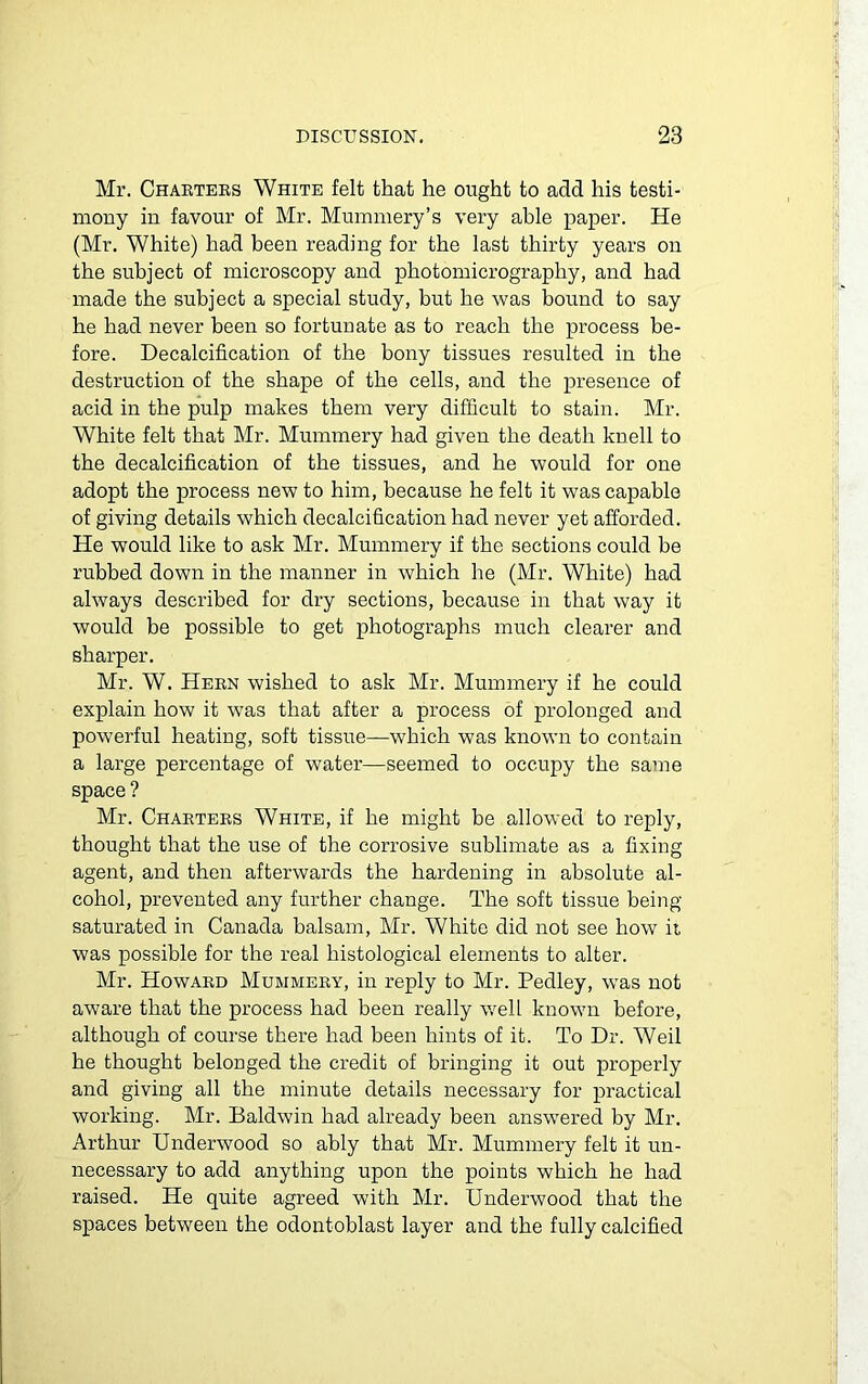 Mr. Charters White felt that he ought to add his testi- mony in favour of Mr. Mummery’s very able paper. He (Mr. White) had been reading for the last thirty years on the subject of microscopy and photomicrography, and had made the subject a special study, but he was bound to say he had never been so fortunate as to reach the process be- fore. Decalcification of the bony tissues resulted in the destruction of the shape of the cells, and the presence of acid in the pulp makes them very difficult to stain. Mr. White felt that Mr. Mummery had given the death knell to the decalcification of the tissues, and he would for one adopt the process new to him, because he felt it was capable of giving details which decalcification had never yet afforded. He would like to ask Mr. Mummery if the sections could be rubbed down in the manner in which he (Mr. White) had always described for dry sections, because in that way it would be possible to get photographs much clearer and sharper. Mr. W. Hern wished to ask Mr. Mummery if he could explain how it was that after a process of prolonged and powerful heating, soft tissue—which was known to contain a large percentage of water—seemed to occupy the same space ? Mr. Charters White, if he might be allowed to reply, thought that the use of the corrosive sublimate as a fixing agent, and then afterwards the hardening in absolute al- cohol, prevented any further change. The soft tissue being saturated in Canada balsam, Mr. White did not see how it was possible for the real histological elements to alter. Mr. Howard Mummery, in reply to Mr. Peclley, was not aware that the process had been really well known before, although of course there had been hints of it. To Dr. Weil he thought belonged the credit of bringing it out properly and giving all the minute details necessary for practical working. Mr. Baldwin had already been answered by Mr. Arthur Underwood so ably that Mr. Mummery felt it un- necessary to add anything upon the points which he had raised. He quite agreed with Mr. Underwood that the spaces between the odontoblast layer and the fully calcified