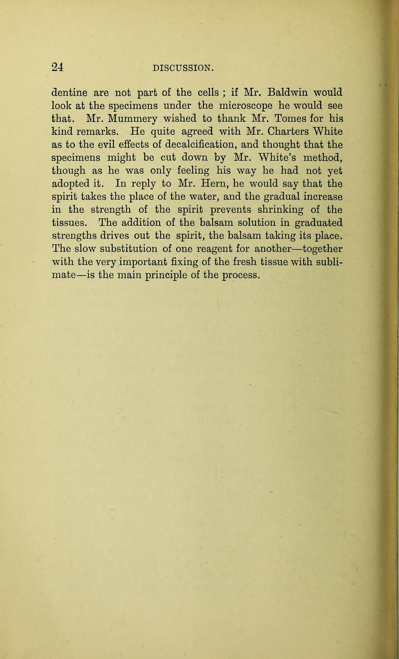 dentine are not part of the cells ; if Mr. Baldwin would look at the specimens under the microscope he would see that. Mr. Mummery wished to thank Mr. Tomes for his kind remarks. He quite agreed with Mr. Charters White as to the evil effects of decalcification, and thought that the specimens might be cut down by Mr. White’s method, though as he was only feeling his way he had not yet adopted it. In reply to Mr. Hern, he would say that the spirit takes the place of the water, and the gradual increase in the strength of the spirit prevents shrinking of the tissues. The addition of the balsam solution in graduated strengths drives out the spirit, the balsam taking its place. The slow substitution of one reagent for another—together with the very important fixing of the fresh tissue with subli- mate—is the main principle of the process.