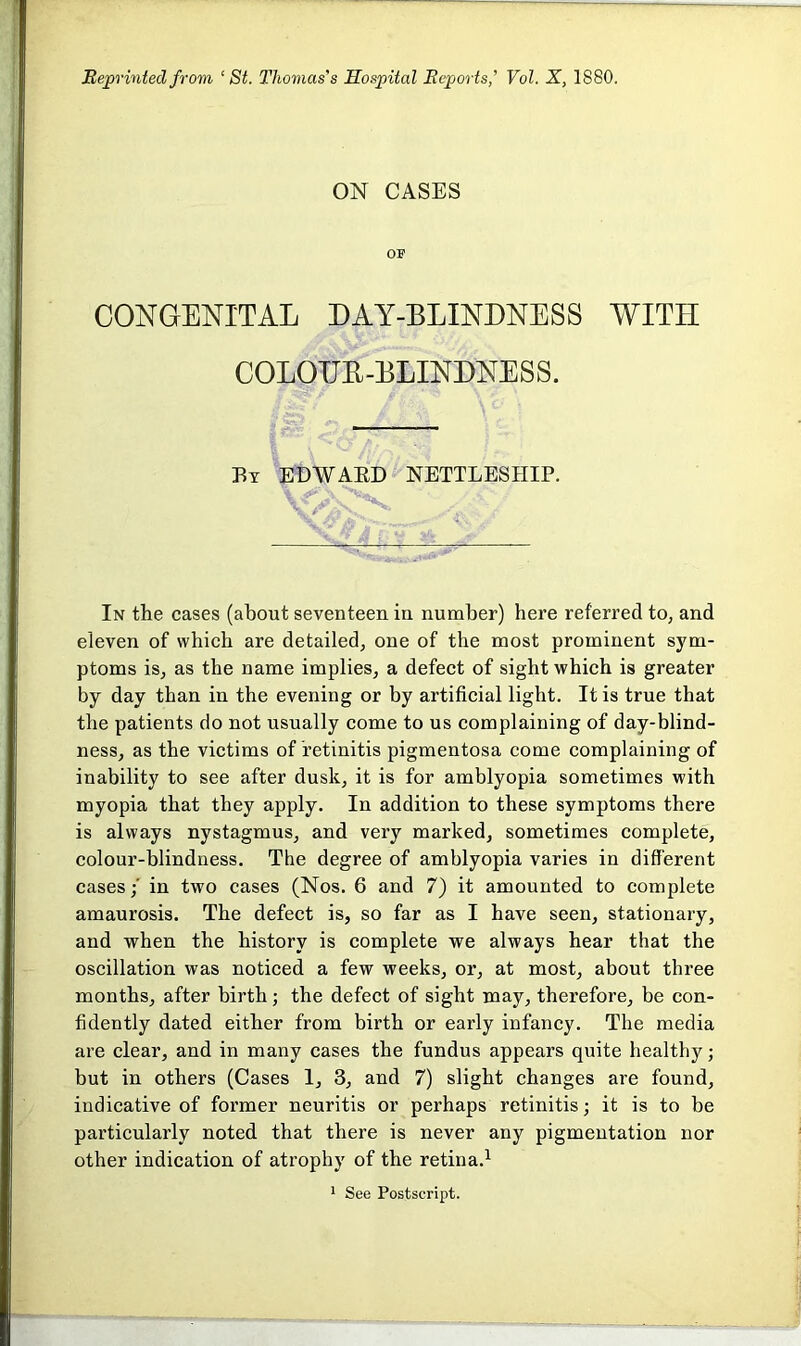 Reprinted from ‘St. Thomas's Hospital Reports,' Vol. X, 1880. ON CASES or CONGENITAL DAY-BLINDNESS WITH COLODB-BLINDNESS. By edwabd nettleship. A N 1 In the cases (about seventeen in number) here referred to, and eleven of which are detailed, one of the most prominent sym- ptoms is, as the name implies, a defect of sight which is greater by day than in the evening or by artificial light. It is true that the patients do not usually come to us complaining of day-blind- ness, as the victims of retinitis pigmentosa come complaining of inability to see after dusk, it is for amblyopia sometimes with myopia that they apply. In addition to these symptoms there is always nystagmus, and very marked, sometimes complete, colour-blindness. The degree of amblyopia varies in different casesin two cases (Nos. 6 and 7) it amounted to complete amaurosis. The defect is, so far as I have seen, stationary, and when the history is complete we always hear that the oscillation was noticed a few weeks, or, at most, about three months, after birth; the defect of sight may, therefore, be con- fidently dated either from birth or early infancy. The media are clear, and in many cases the fundus appears quite healthy; but in others (Cases 1, 3, and 7) slight changes are found, indicative of former neuritis or perhaps retinitis; it is to be particularly noted that there is never any pigmentation nor other indication of atrophy of the retina.1