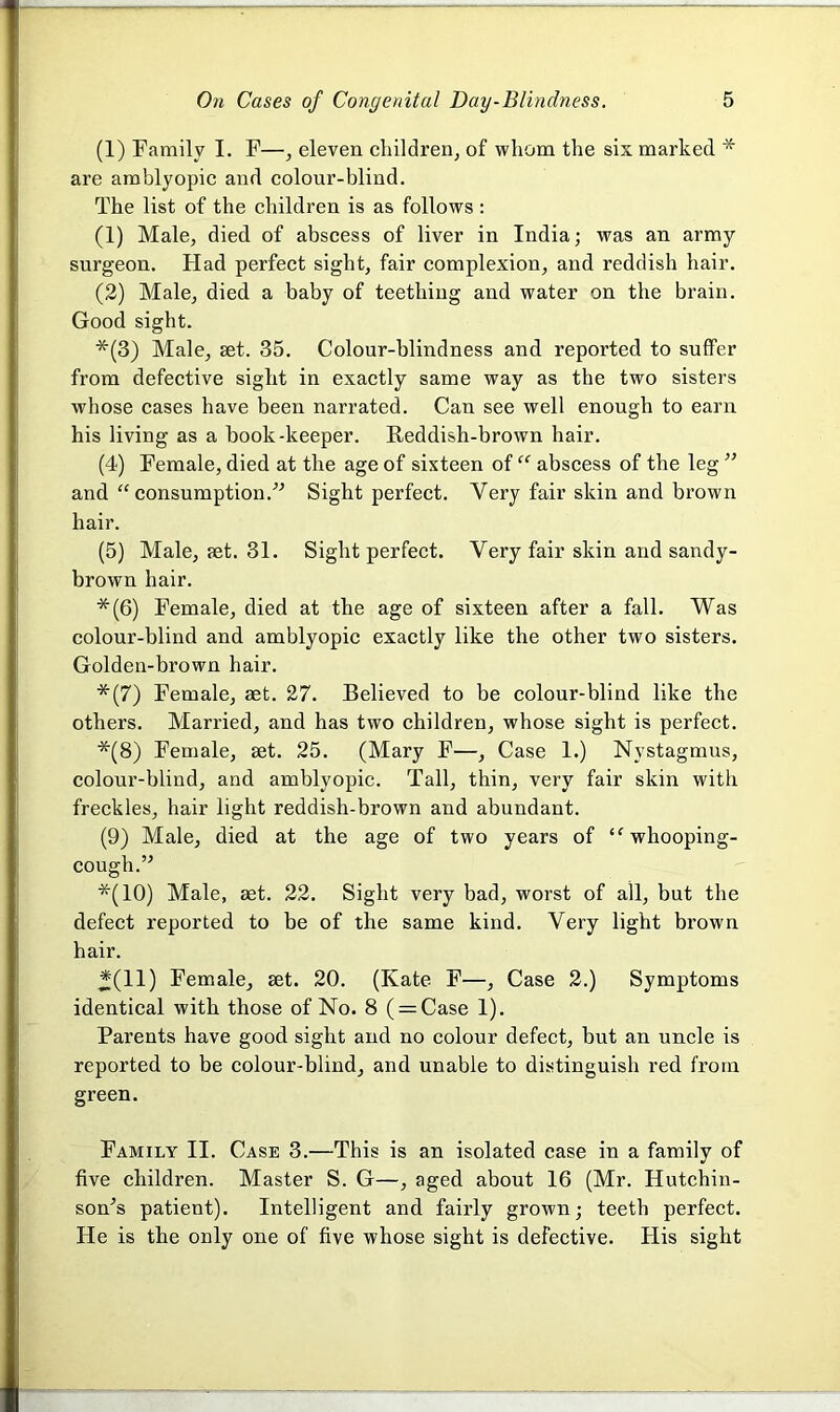 (1) Family I. F—, eleven children, of whom the six marked * are amblyopic and colour-blind. The list of the children is as follows : (1) Male, died of abscess of liver in India; was an army surgeon. Had perfect sight, fair complexion, and reddish hair. (2) Male, died a baby of teething and water on the brain. Good sight. *(3) Male, set. 35. Colour-blindness and reported to suffer from defective sight in exactly same way as the two sisters whose cases have been narrated. Can see well enough to earn his living as a book-keeper. Reddish-brown hair. (4) Female, died at the age of sixteen of “ abscess of the leg ” and “ consumption.” Sight perfect. Yery fair skin and brown hair. (5) Male, set. 31. Sight perfect. Yery fair skin and sandy- brown hair. *(6) Female, died at the age of sixteen after a fall. Was colour-blind and amblyopic exactly like the other two sisters. Golden-brown hair. *(7) Female, aet. 27. Believed to be colour-blind like the others. Married, and has two children, whose sight is perfect. *(8) Female, set. 25. (Mary F—, Case 1.) Nystagmus, colour-blind, and amblyopic. Tall, thin, very fair skin with freckles, hair light reddish-brown and abundant. (9) Male, died at the age of two years of “ whooping- cough. ” *(10) Male, set. 22. Sight very bad, worst of all, but the defect reported to be of the same kind. Very light brown hair. *(11) Female, set. 20. (Kate F—, Case 2.) Symptoms identical with those of No. 8 ( = Case 1). Parents have good sight and no colour defect, but an uncle is reported to be colour-blind, and unable to distinguish red from green. Family II. Case 3.—This is an isolated case in a family of five children. Master S. G—, aged about 16 (Mr. Hutchin- son’s patient). Intelligent and fairly grown; teeth perfect. He is the only one of five whose sight is defective. His sight