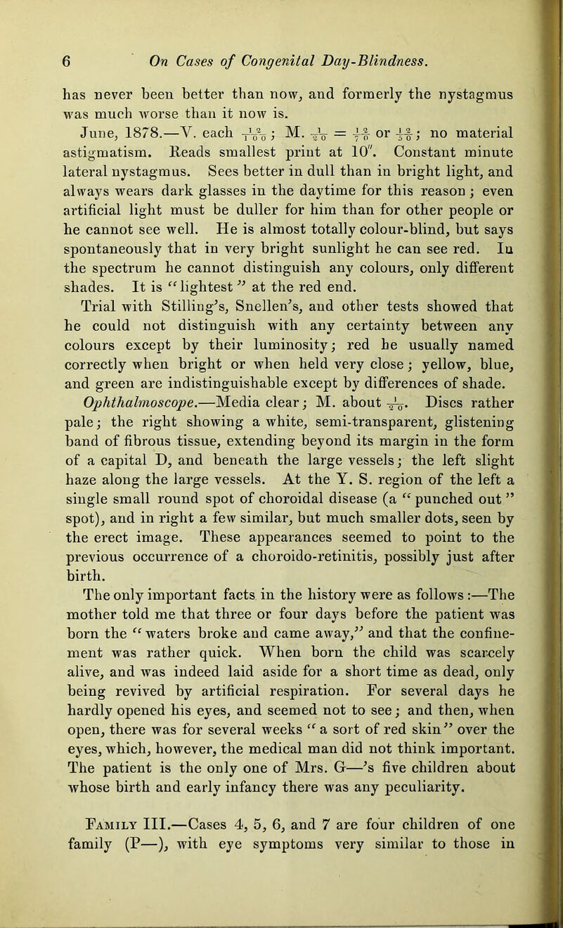 has never been better than now, and formerly the nystagmus was much worse than it now is. June, 1878.—Y. each ; M. -J-g- = or -if; no material astigmatism. Reads smallest print at 10. Constant minute lateral nystagmus. Sees better in dull than in bright light, and always wears dark glasses in the daytime for this reason; even artificial light must be duller for him than for other people or he cannot see well. He is almost totally colour-blind, but says spontaneously that in very bright sunlight he can see red. Iu the spectrum he cannot distinguish any colours, only different shades. It is “lightest ” at the red end. Trial with Stilling’s, Snellen’s, and other tests showed that he could not distinguish with any certainty between any colours except by their luminosity; red he usually named correctly when bright or when held very close; yellow, blue, and green are indistinguishable except by differences of shade. Ophthalmoscope.—Media clear; M. about Discs rather pale; the right showing a white, semi-transparent, glistening band of fibrous tissue, extending beyond its margin in the form of a capital D, and beneath the large vessels; the left slight haze along the large vessels. At the Y. S. region of the left a single small round spot of choroidal disease (a “ punched out ” spot), and in right a few similar, but much smaller dots, seen by the erect image. These appearances seemed to point to the previous occurrence of a clioroido-retinitis, possibly just after birth. The only important facts in the history were as follows :—The mother told me that three or four days before the patient was born the “ waters broke and came away,” and that the confine- ment was rather quick. When born the child was scarcely alive, and was indeed laid aside for a short time as dead, only being revived by artificial respiration. For several days he hardly opened his eyes, and seemed not to see; and then, when open, there was for several weeks “ a sort of red skin” over the eyes, which, however, the medical man did not think important. The patient is the only one of Mrs. G—’s five children about whose birth and early infancy there was any peculiarity. Family III.—Cases 4, 5, 6, and 7 are four children of one family (P—), with eye symptoms very similar to those in