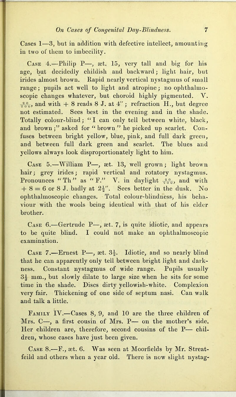 Cases 1—3, but in addition with defective intellect, amounting in two of them to imbecility. Case 4.—Philip P—, set. 15, very tall and big for his age, but decidedly childish and backward; light hair, but irides almost brown. Rapid nearly vertical nystagmus of small range; pupils act well to light and atropine; no ophthalmo- scopic changes whatever, but choroid highly pigmented. Y. ffu, and with + 8 reads 8 J. at 4; refraction H., but degree not estimated. Sees best in the evening and in the shade. Totally colour-blind; “I can only tell between white, black, and brown ;” asked for “ brown ” he picked up scarlet. Con- fuses between bright yellow, blue, pink, and full dark green, and between full dark green and scarlet. The blues and yellows always look disproportionately light to him. Case 5.—William P—, set. 13, well grown; light brown hair; grey irides; rapid vertical and rotatory nystagmus. Pronounces “Tli” as “ F.” Y. in daylight ffo, and with + 8 = 6 or 8 J. badly at 2Sees better in the dusk. No ophthalmoscopic changes. Total colour-blindness, his beha- viour with the wools being identical with that of his elder brother. Case 6.—Gertrude P—, set. 7, is quite idiotic, and appears to be quite blind. I could not make an ophthalmoscopic examination. Case 7.—Ernest P—, set. 3|. Idiotic, and so nearly blind that he can apparently only tell between bright light and dark- ness. Constant nystagmus of wide range. Pupils usually 3| mm., but slowly dilate to large size when he sits for some time in the shade. Discs dirty yellowish-white. Complexion very fair. Thickening of one side of septum nasi. Can walk and talk a little. Family IV.—Cases 8, 9, and 10 are the three children of Mrs. C—, a first cousin of Mrs. P— on the mother’s side. Her children are, therefore, second cousins of the P— chil- dren, whose cases have just been given. Case 8.-—F., set. 6. Was seen at Moorfields by Mr. Streat- feild and others when a year old. There is now slight nystag-