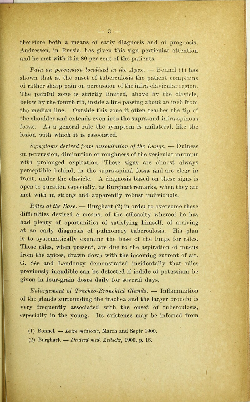therefore both a means of early diagnosis and of prognosis. Andressen, in Russia, has given this sign particular attention and he met with it in 80 per cent of the patients. Fain on percussion localised in the Apex. — Bonnel (1) has shown that at the onset of tuberculosis the patient complains of rather sharp pain on percussion of the infra-clavicular region. The painful zone is strictly limited, above by the clavicle, below by the fourth rib, inside a line passing about an inch from the median line. Outside this zone it often reaches the tip of the shoulder and extends even into the supra-and infra-spinous fossae. As a general rule the symptom is unilateral, like the lesion with which it is associated. Symptoms derived from auscultation of the Lungs. — Dulness on percussion, diminution or roughness of the vesicular murmur with prolonged expiration. These signs are almost always perceptible behind, in the supra-spinal fossa and are clear in front, under the clavicle. A diagnosis based on these signs is open to question especially, as Burghart remarks, when they are met with in strong and apparently robust individuals. Fates at the Base. — Burghart (2) in order to overcome these difficulties devised a means, of the efficacity whereof he has had plenty of oportunities of satisfying himself, of arriving at an early diagnosis of pulmonary tuberculosis. His plan is to systematically examine the base of the lungs for rales. These rales, when present, are due to the aspiration of mucus from the apices, drawn down with the incoming current of air. G. S6e and Landouzy demonstrated incidentally that rales previously inaudible can be detected if iodide of potassium be given in four-grain doses daily for several days. Enlargement of Tracheo-Bronchial Glands. — Inflammation of the glands surrounding the trachea and the larger bronchi is very frequently associated with the onset of tuberculosis, especially in the young. Its existence may be inferred from (1) Bonnel. — Loire medicate, March and Septr 1900. (2) Burghart. — Devised med. Zeitschr, 1900, p. 18.
