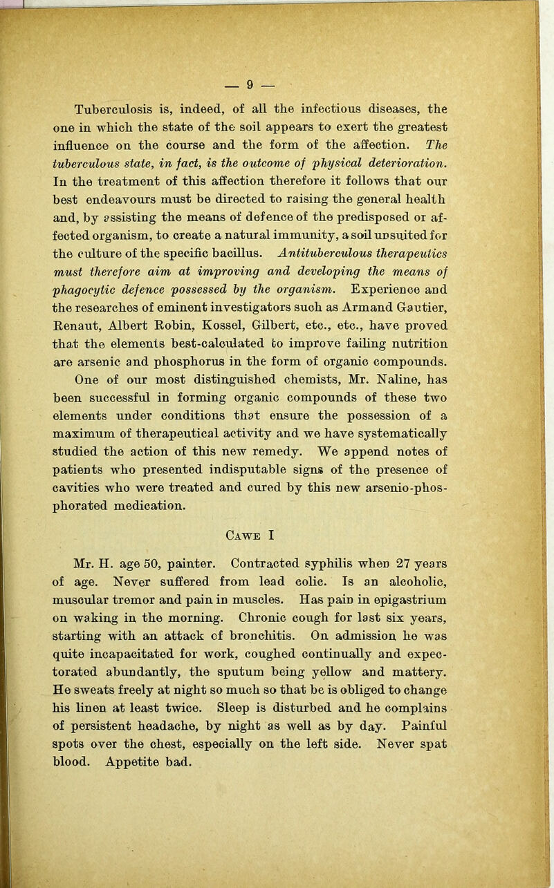 Tuberculosis is, indeed, of all the infectious diseases, the one in which the state of the- soil appears to exert the greatest influence on the course and the form of the affection. The tuberculous state, in fact, is the outcome of 'physical deterioration. In the treatment of this affection therefore it follows that our best endeavours must be directed to raising the general health and, by assisting the means of defence of the predisposed or af- fected organism, to create a natural immunity, asoilunsuitedfor the culture of the specific bacillus. Antituberculous therapeutics must therefore aim at improving and developing the means of phagocytic defence possessed by the organism. Experience and the researches of eminent investigators such as Armand Gautier, Renaut, Albert Robin, Kossel, Gilbert, etc., etc., have proved that the elements best-calculated to improve failing nutrition are arsenic and phosphorus in the form of organic compounds. One of our most distinguished chemists, Mr. Naline, has been successful in forming organic compounds of these two elements under conditions that ensure the possession of a maximum of therapeutical activity and we have systematically studied the action of this new remedy. We append notes of patients who presented indisputable signs of the presence of cavities who were treated and cured by this new arsenio-phos- phorated medication. Cawe I Mr. H. age 50, painter. Contracted syphilis when 27 years of age. Never suffered from lead colic. Is an alcoholic, muscular tremor and pain in muscles. Has pain in epigastrium on waking in the morning. Chronic cough for last six years, starting with an attack ef bronchitis. On admission he was quite incapacitated for work, coughed continually and expec- torated abundantly, the sputum being yellow and mattery. He sweats freely at night so much so that be is obliged to change his linen at least twice. Sleep is disturbed and he complains of persistent headache, by night as well as by day. Painful spots over the chest, especially on the left side. Never spat blood. Appetite bad.