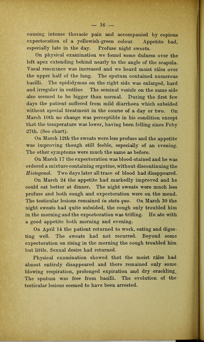 causing intense thoracic pain, and accompanied by copious expectoration of a yellowish-green colour. Appetite bad, especially late in the day. Profuse night sweats. On physical examination we found some dulness over the left apex extending behind nearly to the angle of the scapula. Yocal resonance was increased and we heard moist rales over the upper half of the lung. The sputum contained numerous bacilli. The epididymus on the right side was enlarged, hard and irregular in outline. The seminal vesicle on the same side also seemed to be bigger than normal. During the first few days the patient suffered from mild diarrhoea which subsided without special treatment in the course of a day or two. On March 10th no change was perceptible in his condition except that the temperature was lower, having been falling since Feby 27th. (See chart). On March 12th the sweats were less profuse and the appetite was improving though still feeble, especially of an evening. The other symptoms were much the same as before. On March 17 the expectoration was blood-stained and he was ordered a mixture containing ergotine, without discontinuing the Histogenol. Two days later all trace of blood had disappeared. On March 24 the appetite had markedly improved and he could eat better at dinner. The night sweats were much less profuse and both cough and expectoration were on the mend. The testicular lesions remained in statu quo. On March 30 the night sweats had quite subsided, the cough only troubled him in the morning and the expectoration was trifling. He ate with a good appetite both morning and evening. On April 14 the patient returned to work, eating and diges- ting well. The sweats had not recurred. Beyond some expectoration on rising in the morning the cough troubled him but little. Sexual desire had returned. Physical examination showed that the moist rales had almost entirely disappeared and there remained only some blowing respiration, prolonged expiration and dry crackling. The sputum was free from bacilli. The evolution of the testicular lesions seemed to have been arrested.