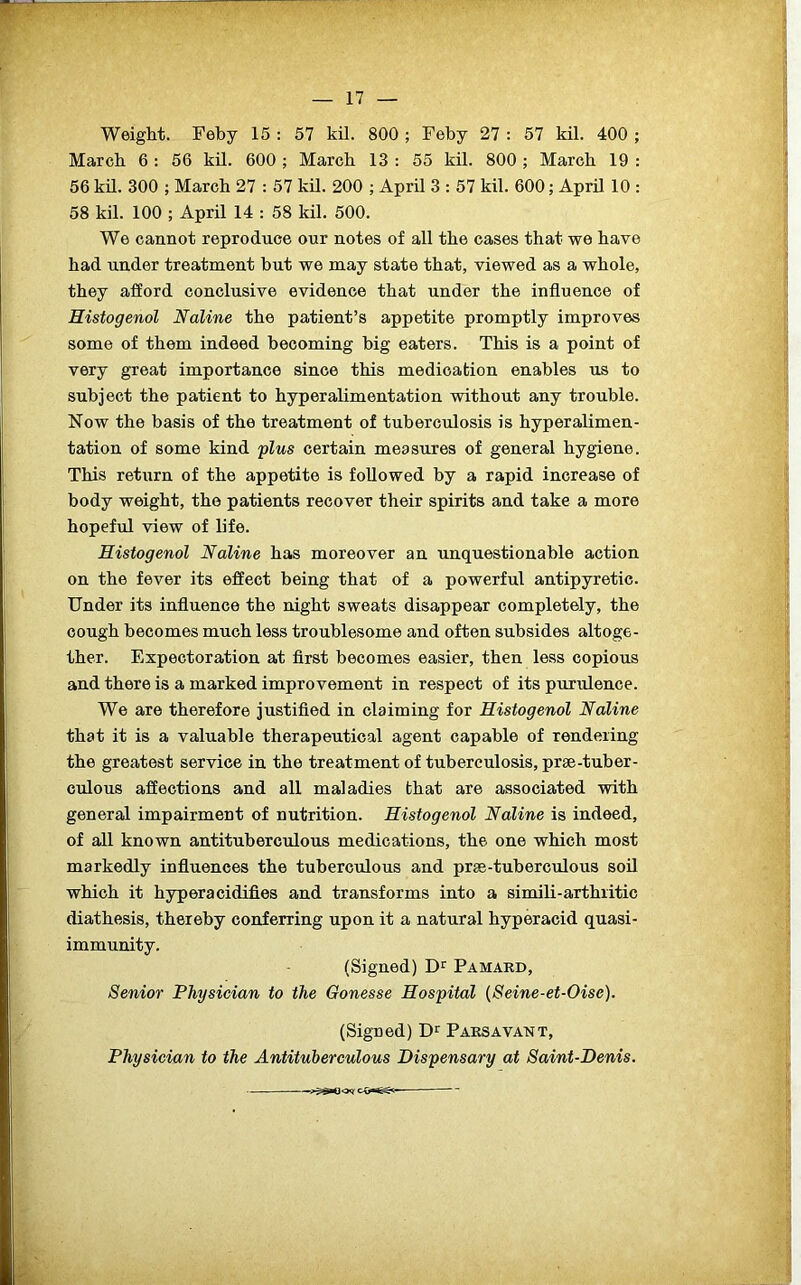 Weight. Feby 15 : 57 kil. 800 ; Feby 27 : 57 kil. 400 ; March 6 : 56 kil. 600 ; March 13 : 55 kil. 800 ; March 19 : 56 kil. 300 ; March 27 : 57 kil. 200 ; April 3 : 57 kil. 600; April 10 : 58 kil. 100 ; April 14 : 58 kil. 500. We cannot reproduce our notes of all the cases that we have had under treatment but we may state that, viewed as a whole, they afford conclusive evidence that under the influence of Histogenol Naline the patient’s appetite promptly improves some of them indeed becoming big eaters. This is a point of very great importance since this medication enables us to subject the patient to hyperalimentation without any trouble. Now the basis of the treatment of tuberculosis is hyperalimen- tation of some kind plus certain measures of general hygiene. This return of the appetite is followed by a rapid increase of body weight, the patients recover their spirits and take a more hopeful view of life. Histogenol Naline has moreover an unquestionable action on the fever its effect being that of a powerful antipyretic. Under its influence the night sweats disappear completely, the cough becomes much less troublesome and often subsides altoge- ther. Expectoration at first becomes easier, then less copious and there is a marked improvement in respect of its purulence. We are therefore justified in claiming for Histogenol Naline that it is a valuable therapeutical agent capable of rendering the greatest service in the treatment of tuberculosis, prse-tuber- culous affections and all maladies that are associated with general impairment of nutrition. Histogenol Naline is indeed, of all known antituberculous medications, the one which most markedly influences the tuberculous and prae-tuberculous soil which it hyperacidifies and transforms into a simili-arthritic diathesis, thereby conferring upon it a natural hyperacid quasi- immunity. (Signed) Dr Pamard, Senior Physician to the Gonesse Hospital (Seine-et-Oise). (Signed) Dr Parsavant, Physician to the Antituberculous Dispensary at Saint-Denis.