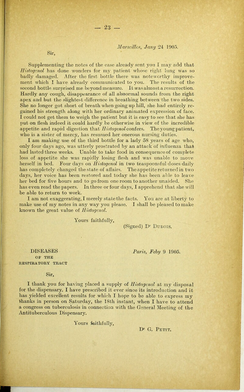 Sir, Marseilles, Jany 24 1905. Supplementing the notes of the case already sent you I may add that Histogenol lias done wonders for my patient whose right lung was so badly damaged. After the first bottle there was noteworthy improve- ment- which I have already communicated to you. The results of the second bottle surprised me beyond measure. It was almost a resurrection. Hardly any cough, disappearance of all abnormal sounds from the right apex and but the slightest difference in breathing between the two sides. She no longer got short of breath when going up hill, she had entirely re- gained his strength along with her ordinary animated expression of face. I could not get them to weigh the patient but it is easy to see that she has put on flesh indeed it could hardly be otherwise in view of the incredible appetite and rapid digestion that Iiistogenol confers. The young patient, who is a sister of mercy, has resumed her onerous nursing duties. I am making use of the third bottle for a lady 58 years of age who, only four days ago, was utterly prostrated by an attack of influenza that had lasted three weeks. Unable to take food in consequence of complete loss of appetite she was rapidly losing flesh and was unable to move herself in bed. Four days on Histogenol in two teaspoonsful doses daily has completely changed the state of affairs. The appetite retur ned in two days, her voice has been restored and today she has been able to leave her bed for five hours and to go from one room to another unaided. She has even read the papers. In three or four days, I apprehend that she will be able to return to work. I am not exaggerating, I merely state the facts. You are at liberty to make use of my notes in any way you please. I shall be pleased to make known the great value of Histogenol. Yours faithfully, (Signed) Dr Dubois. DISEASES Paris, Feby 9 1905. OF THE RESPIRATORY TRACT Sir, I thank you for having placed a supply of Histogenol at my disposal for the dispensary. I have prescribed it ever since its introduction and it has yielded excellent results for which I hope to be able to express my thanks in person on Saturday, the 18th instant, when I have to attend a congress on tuberculosis in connection with the General Meeting of the Antituberculous Dispensary. Yours faithfully, Dr G. Petit.