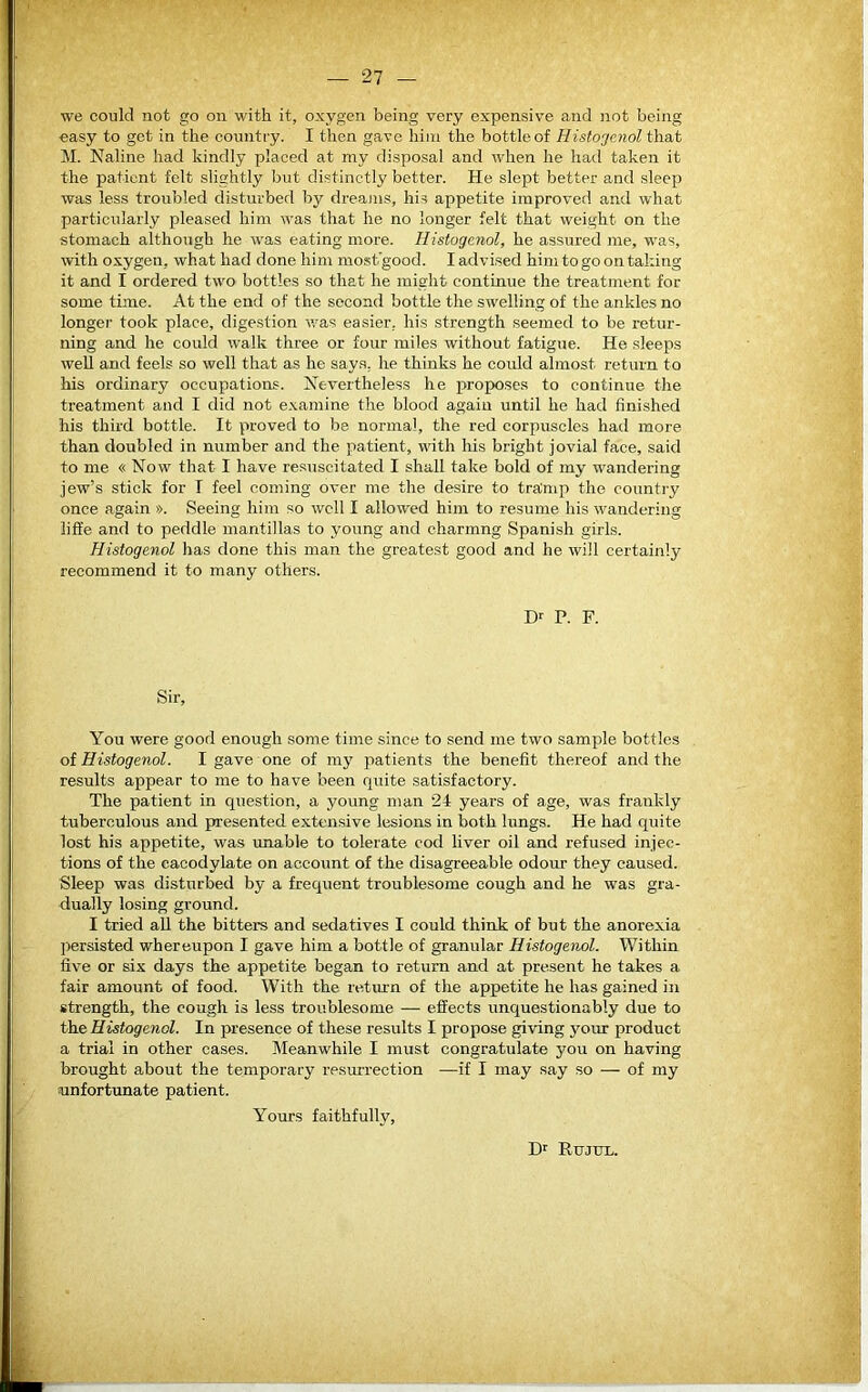 we could not go on with it, oxygen being very expensive and not being easy to get in the country. I then gave him the bottle of Histogenol that M. Naline had kindly placed at my disposal and when he had taken it the patient felt slightly but distinctly better. He slept better and sleep was less troubled disturbed by dreams, his appetite improved and what particularly pleased him was that he no longer felt that weight on the stomach although he was eating more. Histogenol, he assured me, was, with oxygen, what had done him most good. I advised him to go on taking it and I ordered two bottles so that he might continue the treatment for some time. At the end of the second bottle the swelling of the ankles no longer took place, digestion was easier, his strength seemed to be retur- ning and he could walk three or four miles without fatigue. He sleeps well and feels so well that as he says, he thinks he could almost return to his ordinary occupations. Nevertheless he proposes to continue the treatment and I did not examine the blood again until he had finished his third bottle. It proved to be normal, the red corpuscles had more than doubled in number and the patient, with his bright jovial face, said to me « Now that I have resuscitated I shall take bold of my wandering jew’s stick for T feel coming over me the desire to tramp the country once again ». Seeing him so well I allowed him to resume his wandering lifie and to peddle mantillas to young and charmng Spanish girls. Histogenol has done this man the greatest good and he will certainly recommend it to many others. Dr P. F. Sir, You were good enough some time since to send me two sample bottles of Histogenol. I gave one of my patients the benefit thereof and the results appear to me to have been quite satisfactory. The patient in question, a young man 24 years of age, was frankly tuberculous and presented extensive lesions in both lungs. He had quite lost his appetite, was unable to tolerate cod liver oil and refused injec- tions of the cacodylate on account of the disagreeable odour they caused. Sleep was disturbed by a frequent troublesome cough and he was gra- dually losing ground. I tried all the bitters and sedatives I could think of but the anorexia persisted whereupon I gave him a bottle of granular Histogenol. Within five or six days the appetite began to return and at present he takes a fair amount of food. With the return of the appetite he has gained in strength, the cough is less troublesome — effects unquestionably due to the Histogenol. In presence of these results I propose giving your product a trial in other cases. Meanwhile I must congratulate you on having brought about the temporary resurrection —if I may say so — of my unfortunate patient. Yours faithfully, Dr R ujul.