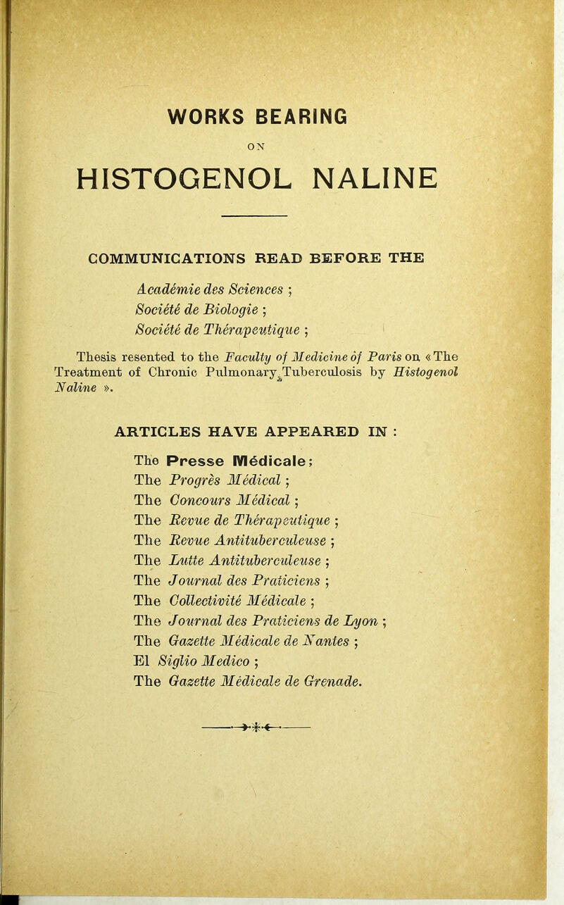 WORKS BEARING ON HISTOGENOL NALINE COMMUNICATIONS READ BEFORE THE Academic des Sciences ; Societe de Biologic ; Societe de Therapeutique ; Thesis resented to the Faculty of Medicine of Paris on « The Treatment of Chronic Pulmonary ^Tuberculosis by Histogenol Naline ». ARTICLES HAVE APPEARED IN : The Presse Medicale; The Progres Medical; The Goncours Medical; The Revue de Therapeutique ; The Revue Antituberculeuse ; The Lutte Antituberculeuse ; The Journal des Praticiens ; The Gollectivite Medicate ; The Journal des Praticiens de Lyon ; The Gazette Medicate de Mantes ; El Siglio Medico ; The Gazette Medicate de Grenade.