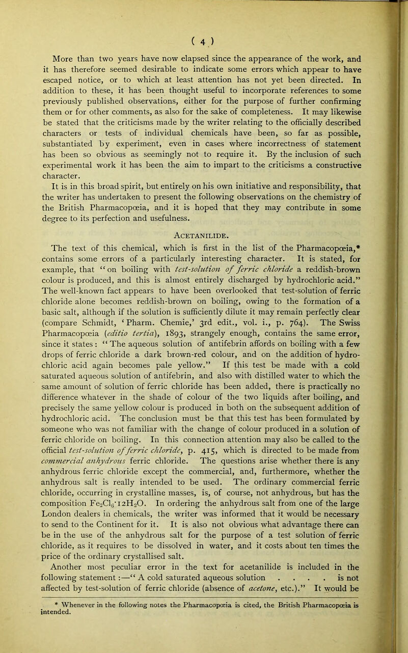 More than two years have now elapsed since the appearance of the work, and it has therefore seemed desirable to indicate some errors which appear to have escaped notice, or to which at least attention has not yet been directed. In addition to these, it has been thought useful to incorporate references to some previously published observations, either for the purpose of further confirming them or for other comments, as also for the sake of completeness. It may likewise be stated that the criticisms made by the writer relating to the officially described characters or tests of individual chemicals have been, so far as possible, substantiated by experiment, even in cases where incorrectness of statement has been so obvious as seemingly not to require it. By the inclusion of such experimental work it has been the aim to impart to the criticisms a constructive character. It is in this broad spirit, but entirely on his own initiative and responsibility, that the writer has undertaken to present the following observations on the chemistry of the British Pharmacopoeia, and it is hoped that they may contribute in some degree to its perfection and usefulness. Acetanilide. The text of this chemical, which is first in the list of the Pharmacopoeia,* contains some errors of a particularly interesting character. It is stated, for example, that “on boiling with test-solution of ferric chloride a reddish-brown colour is produced, and this is almost entirely discharged by hydrochloric acid.” The well-known fact appears to have been overlooked that test-solution of ferric chloride alone becomes reddish-brown on boiling, owing to the formation of a basic salt, although if the solution is sufficiently dilute it may remain perfectly clear (compare Schmidt, ‘ Pharm. Chemie,’ 3rd edit., vol. i., p. 764). The Swiss Pharmacopoeia (editio tertia), 1893, strangely enough, contains the same error, since it states : “ The aqueous solution of antifebrin affords on boiling with a few drops of ferric chloride a dark brown-red colour, and on the addition of hydro- chloric acid again becomes pale yellow.” If this test be made with a cold saturated aqueous solution of antifebrin, and also with distilled water to which the same amount of solution of ferric chloride has been added, there is practically no difference whatever in the shade of colour of the two liquids after boiling, and precisely the same yellow colour is produced in both on the subsequent addition of hydrochloric acid. The conclusion must be that this test has been formulated by someone who was not familiar with the change of colour produced in a solution of ferric chloride on boiling. In this connection attention may also be called to the official test-solutioji of ferric chloride, p. 415, which is directed to be made from co7n?nercial anhydrous ferric chloride. The questions arise whether there is any anhydrous ferric chloride except the commercial, and, furthermore, whether the anhydrous salt is really intended to be used. The ordinary commercial ferric chloride, occurring in crystalline masses, is, of course, not anhydrous, but has the composition FeoCV 12H2O. In ordering the anhydrous salt from one of the large London dealers in chemicals, the writer was informed that it would be necessary to send to the Continent for it. It is also not obvious what advantage there can be in the use of the anhydrous salt for the purpose of a test solution of ferric chloride, as it requires to be dissolved in water, and it costs about ten times the price of the ordinary crystallised salt. Another most peculiar error in the text for acetanilide is included in the following statement :—“ A cold saturated aqueous solution ... .is not affected by test-solution of ferric chloride (absence of acetone, etc.).” It would be * Whenever in the following notes the Pharmacopoeia is cited, the British Pharmacopoeia is intended.