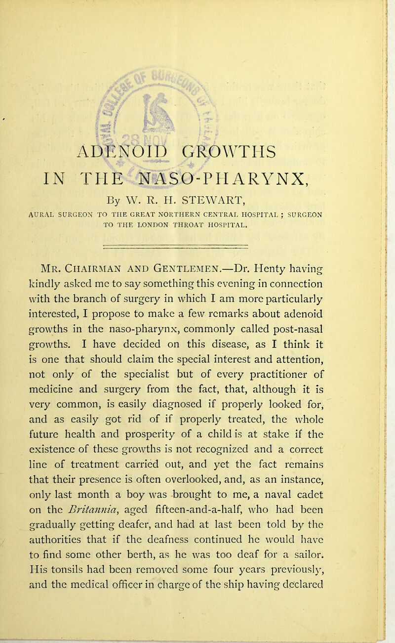 *■ s $***! fm ADENOID GROWTHS IN THE NASOPHARYNX, By W. R. H. STEWART, AURAL SURGEON TO THE GREAT NORTHERN CENTRAL HOSPITAL ; SURGEON TO THE LONDON THROAT HOSPITAL. Mr. Chairman and Gentlemen.—Dr. Henty having kindly asked me to say something this evening in connection with the branch of surgery in which I am more particularly interested, I propose to make a few remarks about adenoid growths in the naso-pharynx, commonly called post-nasal growths. I have decided on this disease, as I think it is one that should claim the special interest and attention, not only of the specialist but of every practitioner of medicine and surgery from the fact, that, although it is very common, is easily diagnosed if properly looked for, and as easily got rid of if properly treated, the whole future health and prosperity of a child is at stake if the existence of these growths is not recognized and a correct line of treatment carried out, and yet the fact remains that their presence is often overlooked, and, as an instance, only last month a boy was brought to me, a naval cadet on the Britannia, aged fifteen-and-a-half, who had been gradually getting deafer, and had at last been told by the authorities that if the deafness continued he would have to find some other berth, as he was too deaf for a sailor. Ilis tonsils had been removed some four years previously, and the medical officer in charge of the ship having declared